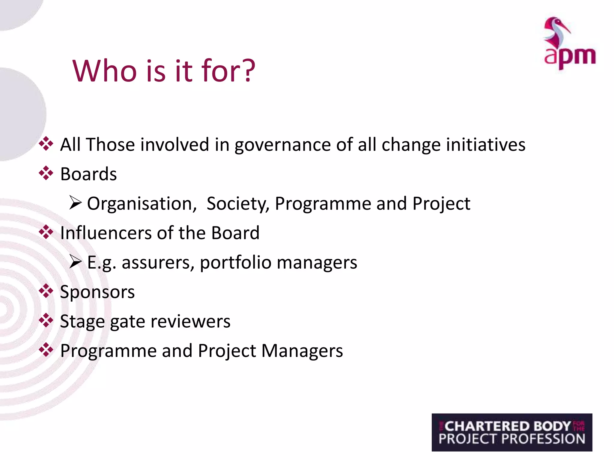 Who is it for?
 All Those involved in governance of all change initiatives
 Boards
Organisation, Society, Programme and Project
 Influencers of the Board
E.g. assurers, portfolio managers
 Sponsors
 Stage gate reviewers
 Programme and Project Managers
 