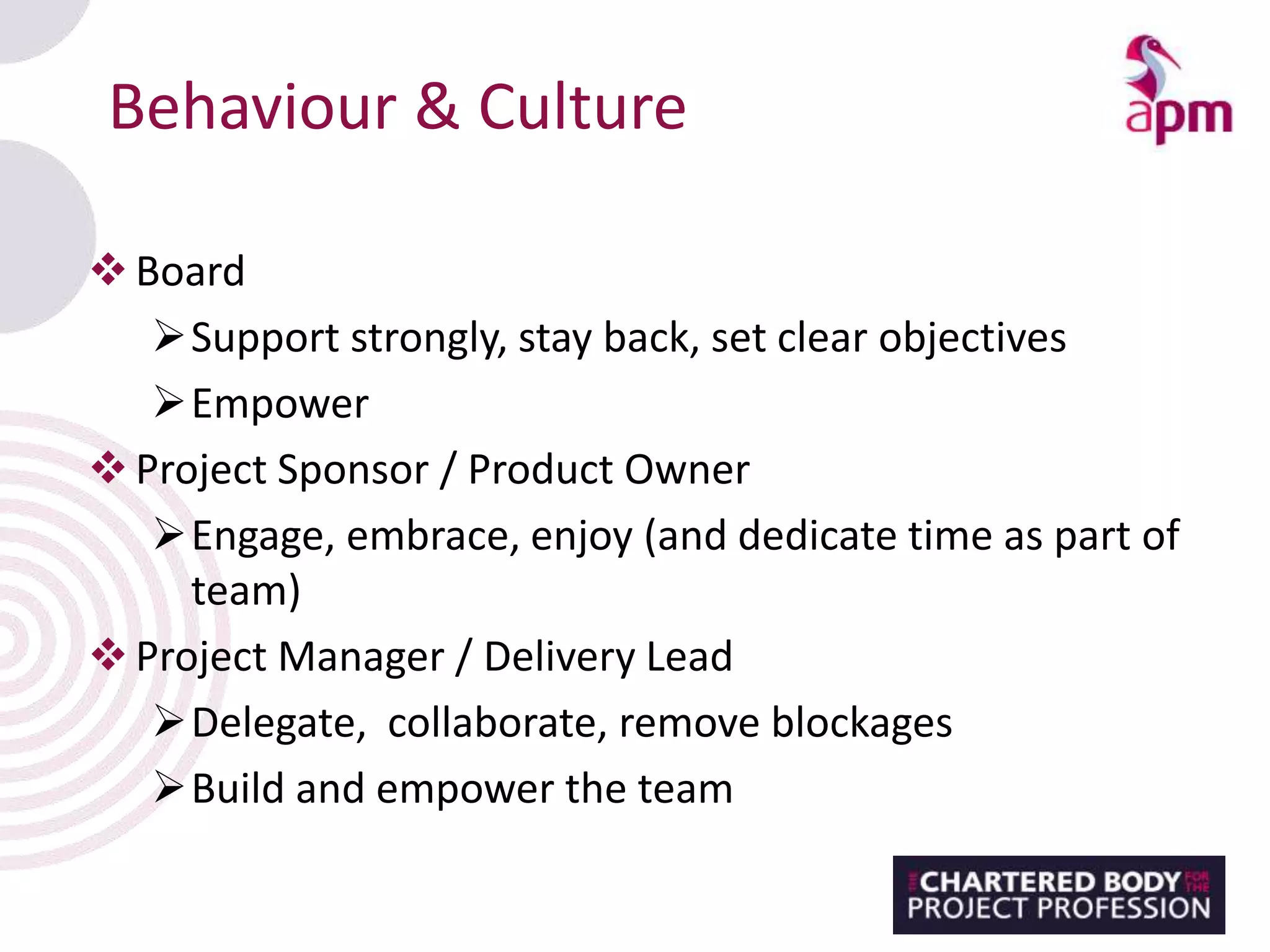 Behaviour & Culture
Board
Support strongly, stay back, set clear objectives
Empower
Project Sponsor / Product Owner
Engage, embrace, enjoy (and dedicate time as part of
team)
Project Manager / Delivery Lead
Delegate, collaborate, remove blockages
Build and empower the team
 