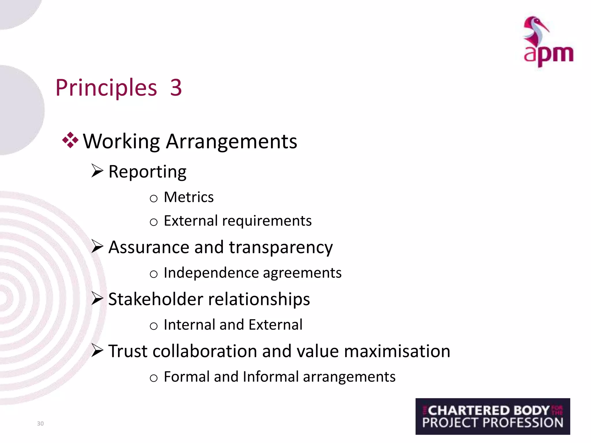 Principles 3
Working Arrangements
Reporting
o Metrics
o External requirements
Assurance and transparency
o Independence agreements
Stakeholder relationships
o Internal and External
Trust collaboration and value maximisation
o Formal and Informal arrangements
30
 