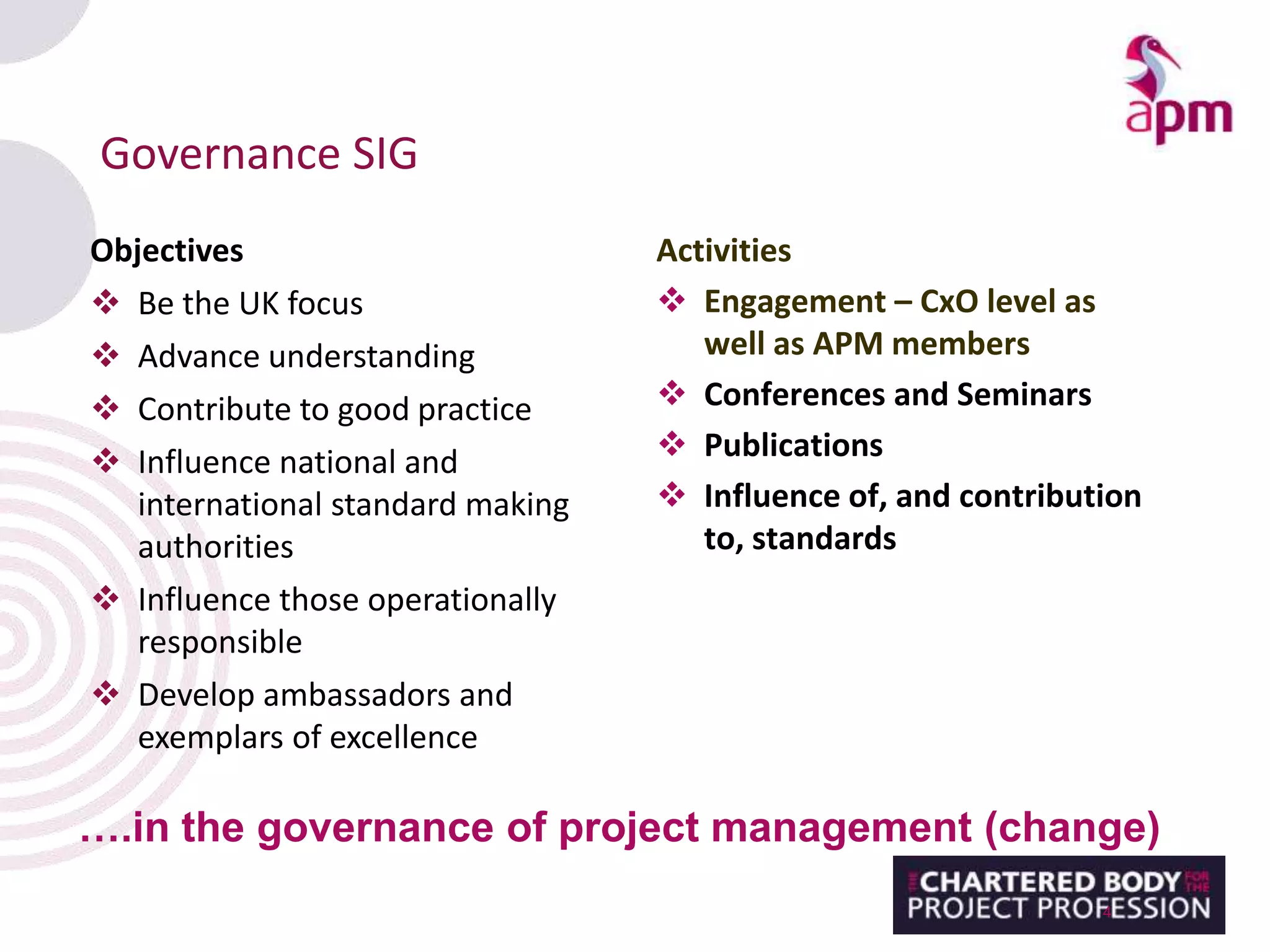 Governance SIG
Objectives
 Be the UK focus
 Advance understanding
 Contribute to good practice
 Influence national and
international standard making
authorities
 Influence those operationally
responsible
 Develop ambassadors and
exemplars of excellence
4
….in the governance of project management (change)
Activities
 Engagement – CxO level as
well as APM members
 Conferences and Seminars
 Publications
 Influence of, and contribution
to, standards
 
