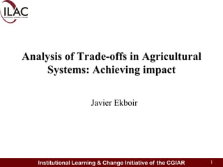 Analysis of Trade-offs in Agricultural
    Systems: Achieving impact

                      Javier Ekboir




   Institutional Learning & Change Initiative of the CGIAR   1
 