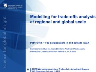 Modelling for trade-offs analysis
at regional and global scale



Petr Havlík + >30 collaborators in and outside IIASA

International Institute for Applied Systems Analysis (IIASA), Austria
International Livestock Research Institute (ILRI), Kenya




 CGIAR Workshop: Analysis of Trade-offs in Agricultural Systems
 WUR Wageningen, February 19, 2013
 