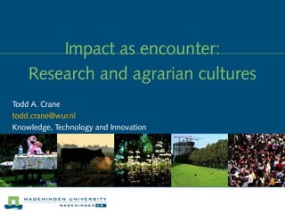 Impact as encounter:
    Research and agrarian cultures
Todd A. Crane
todd.crane@wur.nl
Knowledge, Technology and Innovation
 