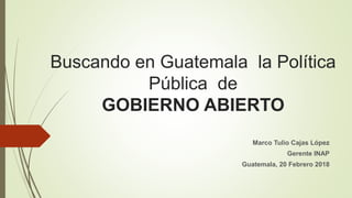 Buscando en Guatemala la Política
Pública de
GOBIERNO ABIERTO
Marco Tulio Cajas López
Gerente INAP
Guatemala, 20 Febrero 2018
 