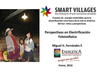 Perspectivas en Electrificación
Fotovoltaica
Miguel H. Fernández F.
Enero, 2016
Fuentes de energía sostenibles para la
electrificación rural fuera de la red en América
del Sur: retos y perspectivas
 