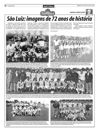 10   O REPÓRTER
                                                                                                            HISTÓRIA
                                                                                                                                                                                                     SÁBADO, 20 de Fevereiro de 2010




                                                                                                                                                                                 AdemAr CAmpos Bindé




     São Luiz: imagens de 72 anos de história
    Fundado no dia 20 de fevereiro                           especial. O clube colorado, presidido                           terceiro lugar na Chave 2, ficando entre                      fase, em disputa da Copa Fernando
 de 1938, o Esporte Clube São Luiz                           por Sadi Pereira e sob o comando do                             os oito melhores times do 1º turno da                         Carvalho.
 completa, no dia de hoje, 72 anos                           técnico Beto Campos, vem realizando                             Gauchão 2010. O São Luiz, junto com o                            Nesta página, vamos lembrar
 de existência. Essa data ganha, na                          a melhor campanha de sua história no                            Internacional, de Porto Alegre, foram                         imagens marcantes desta história
 atualidade, um significado muito                            Campeonato Gaúcho. Classificou-se em                            os únicos times invictos nesta primeira                       de 72 anos
                                                                                                                             Fotos: Acervo particular




 Quando tinha apenas um ano de existência, o São Luiz de 1939 era defendido por estes atletas: Avelino, Antônio              Na era do amadorismo, o mais importante título conquistado pelo São Luiz foi o de vice-campeão da Serra,
 Alves de Souza Quevedo (Conde), Juracy Fanfa Ribas, Walfredo Fonseca e Eliud (Lude) Bührer, em pé, e Ludwig                 em 1944, com estes jogadores: Pepino, Maravilha, Alvício, Marimba, Finha, Conde, Nardo, Bica, Quido, Augusto
 Reichardt, Pedrinho Trindade, Júlio Eichelberg, Jarbas Assumpção, João Fonseca e Augusto Domingues, agachados               Domingues e Neno Raposa




 No ano de 1973, pela primeira vez, o São Luiz garantia seu ingresso na elite do futebol gaúcho, a partir do ano seguinte. Em pé, Antônio Alves de Souza Quevedo (vice-presidente), Élvio Silveira (médico), Ricardo, Carlinhos, Juarez,
 Jair, Saul, Nico, Tomé, Lourival, Renato, Rodolfo Ghizzoni (técnico), João Paiva (relações públicas) e Armindo Pydd (presidente), e agachados, Papico, Ariovaldo, Guto, Maurinho, Ivan Cardoso, Raul, Hélio, Nei, Luís Marinho e José Grübert
 (massagista)




                                                                                                                             Foto Pancho
 Depois de quase nove anos licenciado das atividades esportivas, junto à Federação Gaúcha de Futebol, o São                  O São Luiz deste ano de 2010, com uma de suas formações: na primeira fila, Luciano Nagel (fisicultor), Oliveira,
 Luiz retornou ao futebol profissional em fevereiro de 1986, com este time: Marreta (massagista), Pinto, Fischer,            Chiquinho, Rudiero, Wanderson, Rodrigo Bronzatti e Marcelo Oliveira; na segunda fila, Luciano Fonseca, Baiano,
 Jaiminho, Plínio, Chico e Paulo Thomé da Cruz (fisicultor), em pé, e Olde, Lauri, Sapinho, Jair Galvão, Ceretta e Flávio,   Eraldo, Xaro, Jonathan e Chico Cebola (preparador de goleiros)
 agachados
 