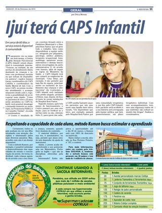 SÁBADO, 20 de Fevereiro de 2010                                                                                                                                                    O REPÓRTER   11
                                                                            GERAL
                                                                              por Drica Morais




Ijuí terá CAPS Infantil
Em cerca de 60 dias, o            um convênio firmado entre a
                                  Prefeitura Municipal e o Hos-
serviço estará disponível         pital Bom Pastor, que irá gerir
à comunidade                      todo o trabalho, bem como
                                  disponibilizar a equipe médi-
                                  ca - integrada por psiquiatra,


E
       xatamente: em no máxi-     psicólogo, médico pediatra,
       mo dois meses, o Centro    terapeuta ocupacional, fono-
       de Atenção Psicossocial    audiólogo, assistente social,
(CAPS) Infantil estará dispo-     enfermeiros e demais funcio-
nível à comunidade ijuiense.      nários encarregados da parte
“Trata-se, na verdade, de um      administrativa. E, de acordo
serviço de atendimento diário     com Jussara, além de seguir
destinado às crianças e jo-       as regras do Ministério da
vens com problemas mentais        Saúde, o CAPS Infantil terá
ou que sofram de dependên-        que cumprir as exigências do
cia química”, explica Jussara     município. “Uma delas, por
Garay, coordenadora do CAPS       exemplo, é não permitir que
Colméia e coordenadora da         haja fila de espera, principal-
Saúde Mental de Ijuí. Com o       mente no momento de aco-
novo CAPS, os jovens recebe-      lhimento das crianças e ado-
rão atendimento e acompa-         lescentes”, diz. A princípio, o
nhamento desde cedo e, logo,      CAPS Infantil será instalado
terão a possibilidade de se re-   num prédio alugado, próximo
cuperar mais rápido. “Como        à Fidene, mas, depois, ele fica-
os pacientes de zero a 25 anos    rá junto às novas instalações      No CAPS Infantil, não será permitida fila de esperá
serão atendidos no CAPS In-       do Hospital Bom Pastor.
                                      Segundo Jussara, após três     o CAPS auxilia bastante aque-                     uma comunidade terapêutica                  terapêutico individual. Com
fantil, será possível desafogar
                                  meses de funcionamento, o          les pacientes que não pos-                        e, por fim, pelo CAPS Infantil.             este acompanhamento, tere-
a demanda existente no muni-
                                  Centro passará por uma ava-        suem uma família bem estru-                       Este paciente será acolhido e               mos uma segurança maior de
cípio, na Promotoria Pública e
                                  liação, para se verificar se o     turada. “Um dependente quí-                       a sua história será averiguada              que indivíduo não voltará ao
no Conselho Tutelar”, recorda
                                  serviço está, ou não, obtendo      mico, por exemplo, passará                        pela equipe médica, que fará,               mundo das drogas”, finaliza a
a coordenadora.
                                  êxito. E, para quem não sabe,      pelo Hospital Bom Pastor, por                     posteriormente, um plano                    coordenadora.
   O Centro é resultado de



Respeitando a capacidade de cada aluno, método Kumon busca estimular o aprendizado
        Certamente, todos os      e avança, somente, quando          perca a oportunidade: até
pais sonham em ver seu filho      tiver domínio do conteúdo.         o dia 20 de março, o Kumon
estudando com atenção, dis-          O material didático, por        está com 100% de desconto
ciplina e interessado pelos       sua vez, é autoinstutivo, ou       na matrícula.
mais diversos assuntos. Mas,      seja, permite que aluno estu-         Basta visitar a escola, situ-
acredite: este não é um desejo    de sem depender da ajuda de        ada na Rua Floriano Peixoto,
impossível.                       instrutores.                       n° 357, e conferir.
   Com o método Kumon, por           Assim, o jovem acaba de-
exemplo, é possível estimular     senvolvendo o seu potencial,          Para mais informações,
o desenvolvimento das capa-       seja em Matemática, Portu-         entre em contato pelo tele-
cidades de estudo e concen-       guês ou Inglês – que são as        fone 3332-9536. E, lembran-
tração do jovem. De forma in-     disciplinas oferecidas pela        do: o método Kumon está
dividual, cada criança apren-     escola.                            presente em 46 países e tem
de de acordo com o seu ritmo         Interessado? Então não          mais de 4 milhões de alunos.                      O método Kumon tem mais de 4 milhões de alunos em todo o mundo




                                                                                                                                                                                                CMYK
 