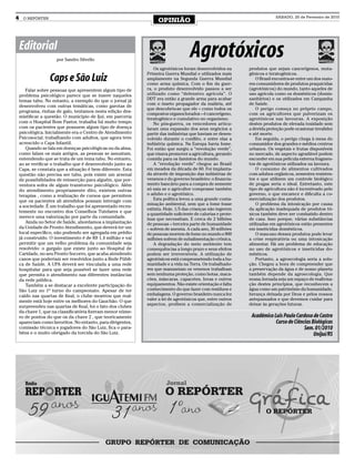 4    O REPÓRTER
                                                                   OPINIÃO
                                                                                                                          SÁBADO, 20 de Fevereiro de 2010




    Editorial
                      por Sandro Silvello
                                                                                    Agrotóxicos
                                                                  Os agrotóxicos foram desenvolvidos na      produtos que sejam cancerígenos, muta-
                                                              Primeira Guerra Mundial e utilizados mais      gênicos e teratogênicos.
                   Caps e São Luiz                            amplamente na Segunda Guerra Mundial
                                                              como arma química. Com o fim da guer-
                                                                                                                 O Brasil encontra-se entre um dos maio-
                                                                                                             res consumidores de produtos praquicidas
        Falar sobre pessoas que apresentem algum tipo de      ra, o produto desenvolvido passou a ser        (agrotóxicos) do mundo, tanto aqueles de
    problema psicológico parece que se insere naqueles        utilizado como “defensivo agrícola”. O         uso agrícola como os domésticos (domis-
    temas tabu. No entanto, a exemplo do que o jornal já      DDT era então a grande arma para acabar        sanitários) e os utilizados em Campanha
                                                              com o inseto propagador da malária, até        de Saúde.
    desenvolveu com outras temáticas, como garotas de
                                                              que descobriu-se que ele – como todos os           O perigo começa no próprio campo,
    programa, rinhas de galo, tentamos nesta edição des-
                                                              compostos organoclorados – é cancerígeno,      com os agricultores que pulverizam os
    mistificar a questão. O município de Ijuí, em parceria    teratogênico e cumulativo no organismo.        agrotóxicos nas lavouras. A exposição
    com o Hospital Bom Pastor, trabalha há muito tempo            No pós-guerra, os vencedores articu-       destes produtos de elevada toxidade sem
    com os pacientes que possuem algum tipo de doença         laram uma expansão dos seus negócios a         a devida proteção pode ocasionar invalidez
    psicológica. Inicialmente era o Centro de Atendimento     partir das indústrias que haviam se desen-     e até morte.
    Psicosocial, trabalhando com adultos, que agora teve      volvido durante o conflito, e entre elas a         Em seguida, o perigo chega à mesa do
    acrescido o Caps Infantil.                                indústria química. Na Europa havia fome.       consumidor dos grandes e médios centros
        Quando se fala em doenças psicológicas ou da alma,    Foi então que surgiu a “revolução verde”,      urbanos. Os vegetais e frutas disponíveis
    como falam os mais antigos, as pessoas se assustam,       que visava promover a agricultura, gerando     no mercado, de aspecto agradável podem
    entendendo que se trata de um tema tabu. No entanto,      comida para os famintos do mundo.              esconder em sua película externa fragmen-
    ao se verificar o trabalho que é desenvolvido junto ao        A “revolução verde” chegou ao Brasil       tos de agrotóxicos utilizados na lavoura.
    Caps, se constata que a situação é bem diferente. Esta    em meados da década de 60. Foi implanta-           O consumo de alimentos cultivados
    questão não precisa ser tabu, pois existe um arsenal      da através de imposição das indústrias de      com adubos orgânicos, sementes resisten-
    de possibilidades de reinserção para alguém, que por-     venenos e do governo brasileiro: o financia-   tes e que utilizem um controle biológico
    ventura sofra de algum transtorno psicológico. Além       mento bancário para a compra de semente        de pragas seria o ideal. Entretanto, este
    do atendimento propriamente dito, existem outras          só saia se o agricultor comprasse também       tipo de agricultura não é incentivado pelo
    terapias , como a realização de cursos que permitem       o adubo e o agrotóxico.                        governo, o que encarece e dificulta a co-
    que os pacientes ali atendidos possam interagir com           Esta política levou a uma grande conta-    mercialização dos produtos.
                                                              minação ambiental, sem que a fome fosse            O problema da intoxicação por causa
    a sociedade. É um trabalho que foi apresentado recen-
                                                              extinta. Hoje, 1/5 das crianças não ingerem    da aplicação inadequada de produtos tó-
    temente no encontro dos Conselhos Tutelares e que
                                                              a quantidade suficiente de calorias e prote-   xicos também deve ser combatido dentro
    merece uma valorização por parte da comunidade.           ínas que necessitam. E cerca de 2 bilhões      de casa. Isso porque, várias substâncias
        Ainda no Setor de Saúde, abordamos a implantação      de pessoas – terceira parte de humanidade      utilizadas em agrotóxicos estão presentes
    da Unidade de Pronto Atendimento, que deverá ter um       – sofrem de anemia. A cada ano, 30 milhões     em inseticidas domésticos.
    local específico, não podendo ser agregada em prédio      de pessoas morrem de fome no mundo e 800           O mau-uso desses produtos pode levar
    já construído. O investimento é de R$ 1,4 milhão e vai    milhões sofrem de subalimentação crônica.      a crise respiratória ou uma intoxicação
    permitir que um velho problema da comunidade seja             A degradação do meio ambiente tem          alimentar. Há um problema de educação
    resolvido: o gargalo que existe junto ao Hospital de      consequências a longo prazo e seus efeitos     no uso de agrotóxicos e inseticidas do-
    Caridade, no seu Pronto Socorro, que acaba atendendo      podem ser irreversíveis. A utilização de       mésticos.
    casos que poderiam ser resolvidos junto a Rede Públi-     agrotóxicos está comprometendo toda a hu-          Portanto, a agroecologia seria a solu-
    ca de Saúde. A UPA deverá ser vinculada a uma rede        manidade e a vida na Terra. Os trabalhado-     ção. Chegou a hora de compreender que
    hospitalar para que seja possível se fazer uma rede       res que manuseiam os venenos trabalham         a preservação da água e de nosso planeta
    que permita o atendimento nas diferentes instâncias       sem nenhuma proteção, como botas, maca-        também depende da agroecologia. Que
    da rede pública.                                          cões, máscaras, capacetes, luvas e outros      nossa Jornada seja um espaço de reafirma-
        Também a se destacar a excelente participação do      equipamentos. Não existe orientação e falta    ção destes princípios, que reconhecem a
    São Luiz no 1º turno do campeonato. Apesar de ter         conhecimento do que fazer com resíduos e       água como um patrimônio da humanidade,
    caído nas quartas de final, o clube mostrou que real-     embalagens. O governo brasileiro nunca fez     herança deixada por Deus e pelos nossos
    mente está hoje entre os melhores do Gauchão. O que       valer a lei de agrotóxicos que, entre outros   antepassados e que devemos cuidar para
                                                              aspectos, proíbem a comercialização de         deixar às gerações futuras.
    surpreendeu nas quartas de final, foi o fato dos clubes
    da chave 1, que na classificatória fizeram menor núme-
    ro de pontos do que os da chave 2 , que teoricamente                                                      Acadêmico Luis Paulo Cardoso de Castro
    apareciam como favoritos. No entanto, para dirigentes,                                                               Curso de Ciências Biológicas
    comissão técnica e jogadores do São Luiz, fica o para-                                                                             Sem. 01/2010
    béns e o muito obrigado da torcida do São Luiz.                                                                                         Unijuí/RS
 