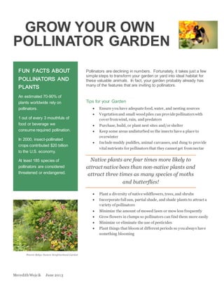 Meredith Wojcik June 2013
GROW YOUR OWN
POLLINATOR GARDEN
Pollinators are declining in numbers. Fortunately, it takes just a few
simple steps to transform your garden or yard into ideal habitat for
these valuable animals. In fact, your garden probably already has
many of the features that are inviting to pollinators.
Tips for your Garden
 Ensure youhave adequate food, water, and nesting sources
 Vegetationand small woodpiles can provide pollinatorswith
cover fromwind, rain, and predators
 Purchase, build, or plant nest sites and/or shelter
 Keep some areas undisturbed so the insects have a place to
overwinter
 Include muddy puddles, animal carcasses, and dung to provide
vitalnutrients for pollinatorsthat they cannot get fromnectar
Native plants are four times more likely to
attract native bees than non-native plants and
attract three times as many species of moths
and butterflies!
 Plant a diversity of native wildflowers, trees, and shrubs
 Incorporate fullsun, partial shade, and shade plants to attract a
variety of pollinators
 Minimize the amount of mowed lawn or mow less frequently
 Grow flowers in clumps so pollinators can find them more easily
 Minimize or eliminate the use of pesticides
 Plant things that bloom at different periods so youalways have
something blooming
FUN FACTS ABOUT
POLLINATORS AND
PLANTS
An estimated 70-90% of
plants worldwide rely on
pollinators.
1 out of every 3 mouthfuls of
food or beverage we
consume required pollination.
In 2000, insect-pollinated
crops contributed $20 billion
to the U.S. economy.
At least 185 species of
pollinators are considered
threatened or endangered.
Prairie Ridge Nature Neighborhood Garden
 
