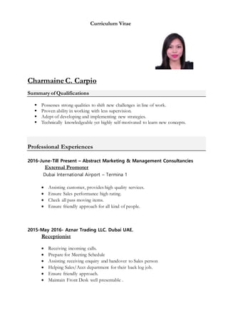 Curriculum Vitae
Charmaine C. Carpio
Summary of Qualifications
 Possesses strong qualities to shift new challenges in line of work.
 Proven ability in working with less supervision.
 Adept of developing and implementing new strategies.
 Technically knowledgeable yet highly self-motivated to learn new concepts.
Professional Experiences
2016-June-Till Present – Abstract Marketing & Management Consultancies
External Promoter
Dubai International Airport – Termina 1
 Assisting customer, provides high quality services.
 Ensure Sales performance high rating.
 Check all pass moving items.
 Ensure friendly approach for all kind of people.
2015-May 2016- Aznar Trading LLC. Dubai UAE.
Receptionist
 Receiving incoming calls.
 Prepare for Meeting Schedule
 Assisting receiving enquiry and handover to Sales person
 Helping Sales/Acct department for their back log job.
 Ensure friendly approach.
 Maintain Front Desk well presentable .
 