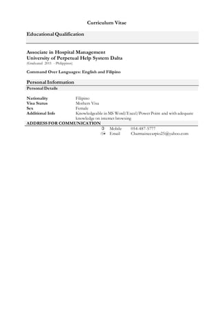 Curriculum Vitae
Educational Qualification
Associate in Hospital Management
University of Perpetual Help System Dalta
(Graduated 2015 - Philippines)
Command Over Languages: English and Filipino
Personal Information
Personal Details
Nationality Filipino
Visa Status Mothers Visa
Sex Female
Additional Info Knowledgeable in MS Word/Excel/Power Point and with adequate
knowledge on internet browsing
ADDRESS FOR COMMUNICATION
 Mobile 054-487-5777
 Email Charmainecarpio25@yahoo.com
 