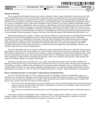 ˆ200FVFj&BDz#bvfQ"Š200FVFj&BDz#bvfQ
                                                          NERPRFRS13
EMBRAER S.A.                       RR Donnelley ProFile   10.10.17     NER pf_rend   13-Apr-2012 01:18 EST                  332497 TX 96 2*
FORM 20-F                                                              NYC                                                        HTM ESS 0C
                                                                                                                                 Page 1 of 1
Payment of Dividends
      We are required by the Brazilian Corporate Law and by our bylaws to hold an annual shareholders’ meeting by the end of the
fourth month after the end of each fiscal year at which, among other things, the shareholders have to decide on the payment of an
annual dividend. The payment of annual dividends is based on our parent company financial statements prepared under Brazilian
GAAP for the relevant fiscal year. Brazilian companies, like us, are permitted to make a special distribution to shareholders referred
to as interest on shareholders’ equity, which may be distributed in lieu of dividends as part of the mandatory distributable amount.
Such payments of interest on shareholders’ equity are treated as a deductible tax expense for Brazilian income and social contribution
tax purposes. Under the Brazilian Corporate Law, dividends generally are required to be paid within 60 days following the date the
dividend was declared, unless a shareholders’ resolution sets forth another date of payment, which, in either case, must occur prior to
the end of the fiscal year in which the dividend was declared. A shareholder has a three-year period from the dividend payment date
to claim dividends (or interest payments) in respect of its shares, after which the amount of the unclaimed dividends reverts to us.

      The Brazilian Corporate Law permits a company to pay interim dividends out of preexisting and accumulated profits determined
under Brazilian GAAP for the preceding fiscal year or semester, based on financial statements approved by its shareholders.
According to our bylaws, the shareholders may declare, at any time, interim dividends based on the preexisting and accumulated
profits, provided the mandatory dividend has already been distributed to the shareholders. Our bylaws also permit us to prepare
financial statements semiannually and for shorter periods. Our Board of Directors may approve the distribution of dividends
calculated with reference to those financial statements, even before they have been approved by the shareholders. However, such
dividends cannot exceed the amount of capital reserves.

      In general, shareholders who are not residents of Brazil must register with the Central Bank to have dividends, sales proceeds or
other amounts with respect to their shares eligible to be remitted outside of Brazil. The common shares underlying our ADSs will be
held in Brazil by Banco Itaú S.A., also known as the custodian, as agent for the depositary, which will be the registered owner on the
records of the registrar for our shares. Our current registrar is Banco Itaú S.A. The depositary electronically registers the common
shares underlying our ADSs with the Central Bank and, therefore, is able to have dividends, sales proceeds or other amounts with
respect to these shares eligible to be remitted outside Brazil.
      Payments of cash dividends and distributions, if any, will be made in Brazilian currency to the custodian on behalf of the
depositary, which will then convert such proceeds into U.S. dollars and will cause such U.S. dollars to be delivered to the depositary
for distribution to holders of ADSs. Under current Brazilian law, dividends paid to shareholders who are not Brazilian residents,
including holders of ADSs, will not be subject to Brazilian withholding income tax, except for dividends declared based on profits
generated prior to December 31, 1995. See “Item 10E. Additional Information—Taxation—Material Brazilian Tax Consequences.”

History of Dividend and Interest on Shareholders’ Equity Payments and Dividend Policy
      Law No. 9,249, dated December 26, 1995, as amended, provides for distribution of interest on shareholders’ equity as an
alternative form of payment to shareholders and treat those payments as a deductible expense for purposes of calculating Brazilian
corporate income tax and social contribution on net profits. These distributions may be paid in cash. Such interest is limited to the
daily pro rata variation of the TJLP and cannot exceed the greater of:
     •    50% of net income (after the deduction of social contribution on net profits, but before taking into account the provision for
          corporate income tax and the amounts attributable to shareholders as net interest on shareholders’ equity) for the period in
          respect of which the payment is made; or
     •    50% of the sum of retained profits and profit reserves as of the beginning of the period in respect of which the payment is
          made.
      Any payment of interest on shareholders’ equity to holders of ADSs or common shares, whether or not they are Brazilian
residents, is subject to Brazilian withholding income tax at the rate of 15% or 25% if the beneficiary is resident in a tax haven
jurisdiction, that is, a country or location that does not impose any income tax or which
                                                                        96
 