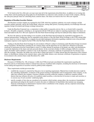 ˆ200FVFj&BDz#pD4w_Š  200FVFj&BDz#pD4w
                                                           NERPRFRS13
EMBRAER S.A.                        RR Donnelley ProFile   10.10.17     NER pf_rend   13-Apr-2012 01:19 EST                  332497 TX 101 2*
FORM 20-F                                                               NYC                                                         HTM ESS 0C
                                                                                                                                    Page 1 of 1
      To be listed on the Novo Mercado, an issuer must meet all of the requirements described above, in addition to (a) issuing only
voting shares and (b) granting tag-along rights for all shareholders in connection with a transfer of control of the company, offering
the same price paid per share for controlling block common shares. Our shares are listed on the Novo Mercado segment.

Regulation of Brazilian Securities Markets
     The Brazilian securities markets are regulated by the CVM, which has regulatory authority over stock exchanges and the
securities markets generally, and by the Central Bank, which has, among other powers, licensing authority over brokerage firms and
regulates foreign investment and foreign exchange transactions.
      Under the Brazilian Corporate Law, a corporation is either public (companhia aberta), like us, or closely held (companhia
fechada). All public companies, including us, are registered with the CVM and are subject to reporting requirements. Our shares are
listed and traded on the Novo Mercado segment of the São Paulo Stock Exchange and may be traded privately subject to limitations.
     We have the option to ask that trading in our securities on the São Paulo Stock Exchange be suspended in anticipation of a
material announcement. Trading may also be suspended on the initiative of the São Paulo Stock Exchange or the CVM, among other
reasons, based on or due to a belief that a company has provided inadequate information regarding a material event or has provided
inadequate responses to the inquiries by the CVM or the São Paulo Stock Exchange.
      Trading on the São Paulo Stock Exchange by non-residents of Brazil is subject to limitations under Brazilian foreign investment
and tax legislation. The Brazilian custodian for our common shares and the depositary for our ADSs have obtained an electronic
certificate of registration from the Central Bank to remit U.S. dollars abroad for payments of dividends, any other cash distributions,
or upon the disposition of the shares and sales proceeds thereto. In the event that a holder of ADSs exchanges ADSs for common
shares, the holder will be entitled to continue to rely on the depositary’s electronic certificate of registration for five business days
after the exchange. Thereafter, the holder may not be able to obtain and remit U.S. dollars abroad upon the disposition of the common
shares, or distributions relating to the common shares, unless the holder obtains a new electronic certificate of registration or registers
its investment in the common shares under Resolution No. 2,689.

Disclosure Requirements
      Pursuant to CVM Rule No. 358, of January 3, 2002, the CVM revised and consolidated the requirements regarding the
disclosure and use of information related to material facts and acts of publicly held companies, including the disclosure of information
on the trading and acquisition of securities issued by publicly held companies.
     These requirements include provisions that:
     •     establish the concept of a material fact that gives rise to reporting requirements. Material facts include decisions made by
           the controlling shareholders, resolutions of the general meeting of shareholders and of management of the company, or any
           other facts related to the company’s business (whether occurring within the company or otherwise somehow related
           thereto) that may influence the price of its publicly traded securities, or the decision of investors to trade such securities or
           to exercise any of such securities’ underlying rights;
     •     specify examples of facts that are considered to be material, which include, among others, the execution of shareholders’
           agreements providing for the transfer of control, the entry or withdrawal of shareholders that maintain any managing,
           financial, technological or administrative function with or contribution to the company, and any corporate restructuring
           undertaken among related companies;
                                                                        101
 