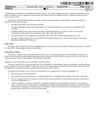 ˆ200FVFj&BDz#vLmwnŠ200FVFj&BDz#vLmw
                                                            NERPRFRS13
EMBRAER S.A.                         RR Donnelley ProFile   10.10.17     NER pf_rend   13-Apr-2012 01:19 EST                332497 TX 104 2*
FORM 20-F                                                                NYC                                                       HTM ESS 0C
                                                                                                                                   Page 1 of 1
and Other Financial Information—Dividends and Dividend Policy” for a more complete description of payment of dividends on our
shares. In addition, upon any liquidation of the company, the common shares are entitled to return of capital in proportion to their
share of our net worth.

     According to the Brazilian Corporate Law, neither our bylaws nor actions taken at a shareholders’ meeting may deprive a
shareholder of the following rights:
     •     the right to participate in the distribution of profits;
     •     the right to participate equally and proportionally in any remaining residual assets in the event of liquidation of the
           company;
     •     preemptive rights in the event of issuance of shares, convertible debentures or warrants, except in some specific
           circumstances under Brazilian law described in “Item 10D.—Preemptive Rights”;
     •     the right to supervise our management in accordance with Article 109 of the Brazilian Corporate Law; and
     •     the right to appraisal rights in the cases specified in the Brazilian Corporate Law, which are described in “Item 10D.—
           Redemption and Right of Withdrawal.”

Golden Share
      The golden share is held by the Federative Republic of Brazil. For a discussion of the rights to which the golden share is entitled,
see “Item 10B.—Voting Rights of Shares—Golden Share.”

Voting Rights of Shares
     Each share of common stock is generally empowered with one vote at general meetings of our shareholders. Pursuant to our
bylaws and the São Paulo Stock Exchange listing agreement in connection with the listing of our shares on the Novo Mercado, we
cannot issue shares without voting rights or with restricted voting rights.

Limitations on the Voting Rights of Certain Holders of Common Shares
     Our bylaws provide that, at any general meeting of our shareholders, no shareholder or group of shareholders, including brokers
acting on behalf of one or more holders of ADSs, may exercise votes representing more than 5% of the quantity of shares into which
our capital stock is divided. Votes that exceed this 5% threshold will not be counted.

     For purposes of our bylaws, two or more of our shareholders are considered to be a “group of shareholders” if:
     •     they are parties in a voting agreement;
     •     one of them is, directly or indirectly, a controlling shareholder or controlling parent company of the other, or the others;
     •     they are companies directly or indirectly controlled by the same person/entity, or group of persons/entities, which may or
           may not be shareholders; or
     •     they are companies, associations, foundations, cooperatives and trusts, investment funds or portfolios, universalities of
           rights or any other forms of organization or undertaking (a) with the same administrators or managers, or further (b) whose
           administrators or managers are companies that are directly or indirectly controlled by the same person/entity, or group of
           persons/entities, which may or may not be shareholders.
                                                                         104
 