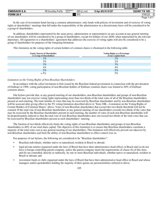 ˆ200FVFj&BDz#wW#QhŠ       200FVFj&BDz#wW#Q
                                                            NERPRFRS13
EMBRAER S.A.                         RR Donnelley ProFile   10.10.17     NER pf_rend   13-Apr-2012 01:19 EST                      332497 TX 105 2*
FORM 20-F                                                                NYC                                                             HTM ESS 0C
                                                                                                                                         Page 1 of 1
      In the case of investment funds having a common administrator, only funds with policies of investment and of exercise of voting
rights at shareholders’ meetings that fall under the responsibility of the administrator on a discretionary basis will be considered to be
a group of shareholders.

     In addition, shareholders represented by the same proxy, administrator or representative on any account at any general meeting
of our shareholders will be considered to be a group of shareholders, except for holders of our ADSs when represented by the relevant
depositary. All signatories to a shareholders’ agreement that addresses the exercise of voting rights will also be considered to be a
group of shareholders for purposes of the foregoing limitation.

     This limitation on the voting rights of certain holders of common shares is illustrated in the following table:
                     Equity Interest of Shareholder                                              Voting Rights as a Percentage
                       or Group of Shareholders                                                      of our Capital Stock
                                  1%                                                                           1%
                                  2%                                                                           2%
                                  3%                                                                           3%
                                  4%                                                                           4%
                                  5%                                                                           5%
                                > 5%                                                                           5%

Limitation on the Voting Rights of Non-Brazilian Shareholders
     In accordance with the edital (invitation to bid) issued by the Brazilian federal government in connection with the privatization
of Embraer in 1994, voting participation of non-Brazilian holders of Embraer common shares was limited to 40% of Embraer
common shares.
      Our bylaws provide that, at any general meeting of our shareholders, non-Brazilian shareholders and groups of non-Brazilian
shareholders may not exercise voting rights representing more than two-thirds of the total votes of all of the Brazilian shareholders
present at such meeting. The total number of votes that may be exercised by Brazilian shareholders and by non-Brazilian shareholders
will be assessed after giving effect to the 5% voting limitation described above in “Item 10B.—Limitation on the Voting Rights of
Certain Holders of Common Shares” above. Votes of non-Brazilian shareholders that exceed this two-thirds threshold will not be
counted. If the total vote of non-Brazilian shareholders at any general meeting of our shareholders exceeds two-thirds of the votes that
may be exercised by the Brazilian shareholders present at such meeting, the number of votes of each non-Brazilian shareholder will
be proportionately reduced so that the total vote of non-Brazilian shareholders does not exceed two-thirds of the total votes that can
be exercised by Brazilian shareholders present at such shareholders’ meeting.

     The fraction of two-thirds effectively limits the voting rights of non-Brazilian shareholders and groups of non-Brazilian
shareholders to 40% of our total share capital. The objective of this limitation is to ensure that Brazilian shareholders constitute a
majority of the total votes cast at any general meeting of our shareholders. This limitation will effectively prevent our takeover by
non-Brazilian shareholders and limit the ability of non-Brazilian shareholders to effect control over us.

     For purposes of our bylaws, the following are considered to be “Brazilian shareholders”:
     •     Brazilian individuals, whether native or naturalized, resident in Brazil or abroad;
     •     legal private entities organized under the laws of Brazil that have their administrative head offices in Brazil and (a) do not
           have a foreign controlling parent company, unless the parent company meets the requirements of clause (b) of this item,
           and (b) are controlled, directly or indirectly, by one or more Brazilian individuals, whether native or naturalized, resident in
           Brazil or abroad; and
     •     investment funds or clubs organized under the laws of Brazil that have their administrative head office in Brazil and whose
           managers and/or quotaholders holding the majority of their quotas are persons/entities referred to above.
                                                                         105
 