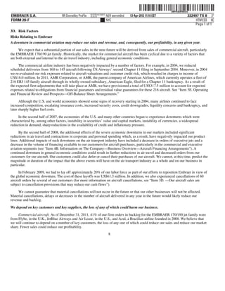 ˆ200FVFj&BF0tkhiwAŠ
                                                                                                                   200FVFj&BF0tkhiw
                                                           NYCFBUAC350875
EMBRAER S.A.                        RR Donnelley ProFile   10.10.16         NER wernm0nd   13-Apr-2012 11:10 EST                  332497 TX 8 3*
FORM 20-F                                                                   NYC                                                        HTM ESS 0C
                                                                                                                                      Page 1 of 1
3D. Risk Factors
Risks Relating to Embraer
A downturn in commercial aviation may reduce our sales and revenue, and, consequently, our profitability, in any given year.
     We expect that a substantial portion of our sales in the near future will be derived from sales of commercial aircraft, particularly
the EMBRAER 170/190 jet family. Historically, the market for commercial aircraft has been cyclical due to a variety of factors that
are both external and internal to the air travel industry, including general economic conditions.
     The commercial airline industry has been negatively impacted by a number of factors. For example, in 2004, we reduced
scheduled deliveries from 160 to 145 aircraft following US Airways’ second Chapter 11 filing in September 2004. Moreover, in 2004
we re-evaluated our risk exposure related to aircraft valuations and customer credit risk, which resulted in charges to income of
US$16.0 million. In 2011, AMR Corporation, or AMR, the parent company of American Airlines, which currently operates a fleet of
216 ERJ 145 family aircraft through its wholly-owned subsidiary, American Eagle, filed for a Chapter 11 bankruptcy. As a result of
the expected fleet adjustments that will take place at AMR, we have provisioned a total of US$317.5 million to account for expected
expenses related to obligations from financial guarantees and residual value guarantees for these 216 aircraft. See “Item 5E. Operating
and Financial Review and Prospects—Off-Balance Sheet Arrangements.”

      Although the U.S. and world economies showed some signs of recovery starting in 2004, many airlines continued to face
increased competition, escalating insurance costs, increased security costs, credit downgrades, liquidity concerns and bankruptcy, and
later sharply higher fuel costs.

     In the second half of 2007, the economies of the U.S. and many other countries began to experience downturns which were
characterized by, among other factors, instability in securities’ value and capital markets, instability of currencies, a widespread
reduction in demand, sharp reductions in the availability of credit and inflationary pressure.

      By the second half of 2008, the additional effects of the severe economic downturns in our markets included significant
reductions in air travel and contractions in corporate and personal spending which, as a result, have negatively impacted our product
lines. Additional impacts of such downturns on the air transport industry have included a decrease in orders of executive jets and a
decrease in the volume of financing available to our customers for aircraft purchases, particularly in the commercial and executive
aviation segments (see “Item 4B. Information on The Company—Business Overview—Aircraft Financing Arrangements”). A
continued downturn in general economic conditions could result in further reductions in air travel and decreased orders from our
customers for our aircraft. Our customers could also defer or cancel their purchases of our aircraft. We cannot, at this time, predict the
magnitude or duration of the impact that the above events will have on the air transport industry as a whole and on our business in
particular.
      In February 2009, we had to lay off approximately 20% of our labor force as part of our efforts to reposition Embraer in view of
the global economic downturn. The cost of these layoffs was US$61.3 million. In addition, we also experienced cancellations of 60
aircraft orders by several of our customers (for more information on aircraft cancellations, see “Item 3D. —Our aircraft sales are
subject to cancellation provisions that may reduce our cash flows”).
     We cannot guarantee that material cancellations will not occur in the future or that our other businesses will not be affected.
Material cancellations, delays or decreases in the number of aircraft delivered in any year in the future would likely reduce our
revenue and backlog.

We depend on key customers and key suppliers, the loss of any of which could harm our business.

     Commercial aircraft. As of December 31, 2011, 41% of our firm orders in backlog for the EMBRAER 170/190 jet family were
from Flybe, in the U.K., JetBlue Airways and Air Lease, in the U.S., and Azul, a Brazilian airline founded in 2008. We believe that
we will continue to depend on a number of key customers, the loss of any one of which could reduce our sales and reduce our market
share. Fewer sales could reduce our profitability.
                                                                             8
 