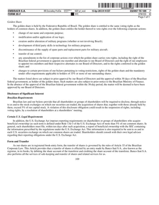 ˆ200FVFj&BDz#%v3Q|Š
                                                                                                                 200FVFj&BDz#%v3Q
                                                             NERPRFRS13
EMBRAER S.A.                          RR Donnelley ProFile   10.10.17     NER pf_rend   13-Apr-2012 01:19 EST               332497 TX 109 2*
FORM 20-F                                                                 NYC                                                      HTM ESS 0C
                                                                                                                                   Page 1 of 1
Golden Share
     The golden share is held by the Federative Republic of Brazil. The golden share is entitled to the same voting rights as the
holders of common shares. In addition, the golden share entitles the holder thereof to veto rights over the following corporate actions:
     •     change of our name and corporate purpose;
     •     modification and/or application of our logo;
     •     creation and/or alteration of military programs (whether or not involving Brazil);
     •     development of third party skills in technology for military programs;
     •     discontinuance of the supply of spare parts and replacement parts for military aircraft;
     •     transfer of our control;
     •     any amendments to the list of corporate actions over which the golden share carries veto rights, including the right of the
           Brazilian federal government to appoint one member and alternate to our Board of Directors and the right of our employees
           to appoint two members and their respective alternates to our Board of Directors, and to the rights conferred to the golden
           share; and
     •     changes to certain provisions of our bylaws pertaining to voting restrictions, rights of the golden share and the mandatory
           tender offer requirements applicable to holders of 35% or more of our outstanding shares.
      The matters listed above are subject to prior approval by our Board of Directors and the approval within 30 days of the Brazilian
federal government, as holder of the golden share. Such matters are also subject to prior notice to the Brazilian Ministry of Finance.
In the absence of the approval of the Brazilian federal government within the 30-day period, the matter will be deemed to have been
approved by our Board of Directors.

Disclosure of Significant Interest
Brazilian Requirements
      Brazilian law and our bylaws provide that all shareholders or groups of shareholders will be required to disclose, through notice
to us and to the stock exchanges on which our securities are traded, the acquisition of shares that, together with those already held by
them, exceed 5% of our capital stock. A violation of this disclosure obligation could result in the suspension of rights, including
voting rights, by a resolution of shareholders at a shareholders’ meeting.

Certain U.S. Legal Requirements
      In addition, the U.S. Exchange Act imposes reporting requirements on shareholders or groups of shareholders who acquire
beneficial ownership (as such term is defined under Rule 13d-3 of the U.S. Exchange Act) of more than 5% of our common shares. In
general, such shareholders must file, within ten days after such acquisition, a report of beneficial ownership with the SEC containing
the information prescribed by the regulations under the U.S. Exchange Act. This information is also required to be sent to us and to
each U.S. securities exchange on which our common shares are traded. Shareholders should consult with their own legal advisor
regarding their reporting obligations under the U.S. Exchange Act.

Form and Transfer
      As our shares are in registered book-entry form, the transfer of shares is governed by the rules of Article 35 of the Brazilian
Corporate Law. This Article provides that a transfer of shares is effected by an entry made by Banco Itaú S.A., also known as the
registrar, in its books, by debiting the share account of the transferor and crediting the share account of the transferee. Banco Itaú S.A.
also performs all the services of safe-keeping and transfer of shares and related services for us.
                                                                          109
 