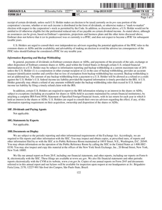 ˆ200FVFj&BDz#o2vQmŠ200FVFj&BDz#o2vQ
                                                           NERPRFRS12
EMBRAER S.A.                        RR Donnelley ProFile   10.10.17     NER pf_rend   13-Apr-2012 01:19 EST                332497 TX 122 2*
FORM 20-F                                                               NYC                                                       HTM ESS 0C
                                                                                                                                  Page 1 of 1
receipt of certain dividends, unless such U.S. Holder makes an election to be taxed currently on its pro rata portion of the
corporation’s income, whether or not such income is distributed in the form of dividends, or otherwise makes a “mark-to-market”
election with respect to the corporation’s stock as permitted by the Code. In addition, as discussed above, a U.S. Holder would not be
entitled to (if otherwise eligible for) the preferential reduced rate of tax payable on certain dividend income. As stated above, although
no assurances can be given, based on Embraer’s operations, projections and business plans and the other items discussed above,
Embraer does not believe that it (or its predecessor) was or currently is a PFIC, and does not expect to become a PFIC for subsequent
taxable years.
    U.S. Holders are urged to consult their own independent tax advisors regarding the potential application of the PFIC rules to the
common shares or ADSs and the availability and advisability of making an election to avoid the adverse tax consequences of the
PFIC rules should Embraer be considered a PFIC for any taxable year.

Information Reporting and Backup Withholding
     In general, payments of dividends on Embraer common shares or ADSs, and payments of the proceeds of the sale, exchange or
other disposition of Embraer common shares or ADSs, paid within the United States or through certain U.S.-related financial
intermediaries to a U.S. Holder may be subject to information reporting and backup withholding at a current maximum rate of 28%
unless the U.S. Holder (1) is a corporation or other exempt recipient or (2) in the case of backup withholding, provides an accurate
taxpayer identification number and certifies that no loss of exemption from backup withholding has occurred. Backup withholding is
not an additional tax. The amount of any backup withholding from a payment to a U.S. Holder will be allowed as a refund or a credit
against the U.S. Holder’s U.S. federal income tax liability provided the required information is timely provided to the IRS. A U.S.
Holder generally may obtain a refund of any amounts withheld under the backup withholding rules that exceed its U.S. federal
income tax liability by filing a timely refund claim with the IRS.

      In addition, certain U.S. Holders are required to report to the IRS information relating to an interest in the shares or ADSs,
subject to exceptions (including an exception for shares or ADSs held in accounts maintained by certain financial institutions), by
attaching a complete IRS Form 8938, Statement of Specified Foreign Financial Assets, with its tax return for each year in which it
held an interest in the shares or ADSs. U.S. Holders are urged to consult their own tax advisors regarding the effect, if any, of this
information reporting requirement on their acquisition, ownership and disposition of the shares or ADSs.

10F. Dividends and Paying Agents
     Not applicable.

10G. Statements by Experts
     Not applicable.

10H. Documents on Display
     We are subject to the periodic reporting and other informational requirements of the Exchange Act. Accordingly, we are
required to file reports and other information with the SEC. You may inspect and obtain copies, at prescribed rates, of reports and
other information filed by us with the SEC at its Public Reference Room maintained at 100 F Street, N.E., Washington, D.C. 20549.
You may obtain information on the operation of the Public Reference Room by calling the SEC in the United States at 1-800-SEC-
0330. You may also inspect and copy this material at the offices of the New York Stock Exchange, Inc., 20 Broad Street, New York,
New York 10005.
      We file our annual report on Form 20-F, including our financial statements, and other reports, including our reports on Form 6-
K, electronically with the SEC. These filings are available at www.sec.gov. We also file financial statements and other periodic
reports electronically with the CVM at its website, www.cvm.gov.br. Copies of our annual reports on Form 20-F and documents
referred to in this annual report and our bylaws will be available for inspection upon request at our headquarters at Av. Brigadeiro
Faria Lima, 2170, 12227-901 São José dos Campos, São Paulo State, Brazil.
                                                                        122
 