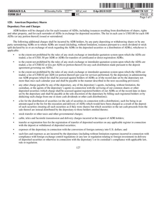 ˆ200FVFj&BDz$1yRQNŠ  200FVFj&BDz$1yRQ
                                                          NERPRFRS12
EMBRAER S.A.                       RR Donnelley ProFile   10.10.17     NER pf_rend   13-Apr-2012 01:19 EST                  332497 TX 127 2*
FORM 20-F                                                              NYC                                                         HTM ESS 0C
                                                                                                                                   Page 1 of 1
12D. American Depositary Shares
Depositary Fees and Charges
     ADR holders will be charged a fee for each issuance of ADSs, including issuances resulting from distributions of shares, rights
and other property, and for each surrender of ADSs in exchange for deposited securities. The fee in each case is US$5.00 for each 100
ADSs (or any portion thereof) issued or surrendered.

      The following additional charges shall be incurred by ADR holders, by any party depositing or withdrawing shares or by any
party surrendering ADRs or to whom ADRs are issued (including, without limitation, issuance pursuant to a stock dividend or stock
split declared by us or an exchange of stock regarding the ADRs or the deposited securities or a distribution of ADRs), whichever is
applicable:
     •    to the extent not prohibited by the rules of any stock exchange or interdealer quotation system upon which the ADSs are
          traded, a fee of US$1.50 per ADR or ADRs for transfers of certificated or direct registration ADRs;
     •    to the extent not prohibited by the rules of any stock exchange or interdealer quotation system upon which the ADSs are
          traded, a fee of US$0.02 or less per ADS (or portion thereof) for any cash distribution made pursuant to the deposit
          agreement governing our ADSs;
     •    to the extent not prohibited by the rules of any stock exchange or interdealer quotation system upon which the ADSs are
          traded, a fee of US$0.02 per ADS (or portion thereof) per year for services performed, by the depositary in administering
          our ADR program (which fee shall be assessed against holders of ADRs as of the record date set by the depositary not
          more than once each calendar year and shall be payable in the manner described in the next succeeding provision);
     •    any other charge payable by any of the depositary, any of the depositary’s agents, including, without limitation, the
          custodian, or the agents of the depositary’s agents in connection with the servicing of our common shares or other
          deposited securities (which charge shall be assessed against registered holders of our ADRs as of the record date or dates
          set by the depositary and shall be payable at the sole discretion of the depositary by billing such registered holders or by
          deducting such charge from one or more cash dividends or other cash distributions);
     •    a fee for the distribution of securities (or the sale of securities in connection with a distribution), such fee being in an
          amount equal to the fee for the execution and delivery of ADSs which would have been charged as a result of the deposit
          of such securities (treating all such securities as if they were shares) but which securities or the net cash proceeds from the
          sale thereof are instead distributed by the depositary to those holders entitled thereto;
     •    stock transfer or other taxes and other governmental charges;
     •    cable, telex and facsimile transmission and delivery charges incurred at the request of ADR holders;
     •    transfer or registration fees for the registration of transfer of deposited securities on any applicable register in connection
          with the deposit or withdrawal of deposited securities;
     •    expenses of the depositary in connection with the conversion of foreign currency into U.S. dollars; and
     •    such fees and expenses as are incurred by the depositary (including without limitation expenses incurred in connection with
          compliance with foreign exchange control regulations or any law or regulation relating to foreign investment) in delivery
          of deposited securities or otherwise in connection with the depositary’s or its custodian’s compliance with applicable law,
          rule or regulation.
                                                                       127
 