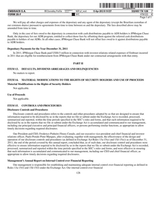 ˆ200FVFj&BDz$4@lQyŠ
                                                                                                              200FVFj&BDz$4@lQ
                                                          NERPRFRS12
EMBRAER S.A.                       RR Donnelley ProFile   10.10.17      NER pf_rend   13-Apr-2012 01:19 EST              332497 TX 128 2*
FORM 20-F                                                               NYC                                                     HTM ESS 0C
                                                                                                                                Page 1 of 1
     We will pay all other charges and expenses of the depositary and any agent of the depositary (except the Brazilian custodian of
our common shares) pursuant to agreements from time to time between us and the depositary. The fees described above may be
amended from time to time.

     Only in the case of fees owed to the depositary in connection with cash distributions payable to ADS holders is JPMorgan Chase
Bank, the depositary for our ADR program, entitled to collect those fees by offsetting them against the referred cash distributions
payable to holders of our ADRs. In all other cases, JPMorgan Chase Bank will not offset fees owed to it against distributions payable
to ADR holders.

Depositary Payments for the Year December 31, 2011
     In 2011, JPMorgan Chase Bank paid US$0.5 million in connection with investor relations related expenses of Embraer incurred
in 2011 that are eligible for reimbursement from JPMorgan Chase Bank under our contractual arrangements with that entity.

                                                                       PART II

ITEM 13.     DEFAULTS, DIVIDEND ARREARAGES AND DELINQUENCIES
     No matters to report.

ITEM 14.     MATERIAL MODIFICATIONS TO THE RIGHTS OF SECURITY HOLDERS AND USE OF PROCEEDS
Material Modifications to the Rights of Security Holders
     Not applicable.

Use of Proceeds
     Not applicable.

ITEM 15.     CONTROLS AND PROCEDURES
Disclosure Controls and Procedures
      Disclosure controls and procedures refers to the controls and other procedures adopted by us that are designed to ensure that
information required to be disclosed by us in the reports that we file or submit under the Exchange Act is recorded, processed,
summarized and reported, within the time periods specified in the SEC’s rules and forms, and that such information required to be
disclosed by us in the reports that we file or submit under the Exchange Act is accumulated and communicated to our management,
including our principal executive and principal financial officers, or persons performing similar functions, as appropriate to allow
timely decisions regarding required disclosures.
      Our President and CEO, Frederico Pinheiro Fleury Curado, and our executive vice-president and chief financial and investor
relations officer, Paulo Penido Pinto Marques, after evaluating, together with management, the effectiveness of the design and
operation of our disclosure controls and procedures (as defined in Exchange Act Rules 13a-15(e) and 15d-15(e)) as of December 31,
2011, the end of the period covered by this annual report, concluded that, as of such date, our disclosure control and procedures were
effective to ensure information required to be disclosed by us in the reports that we file or submit under the Exchange Act is recorded,
processed, summarized and reported within the time periods specified in the SEC’s rules and forms, and were effective in ensuring
that such information is accumulated and communicated to our management, including our CEO and chief financial officer, as
appropriate to allow timely decisions regarding required disclosures.

Management’s Annual Report on Internal Control over Financial Reporting
     Our management is responsible for establishing and maintaining adequate internal control over financial reporting as defined in
Rules 13a-15(f) and 15d-15(f) under the Exchange Act. Our internal control over financial
                                                                         128
 