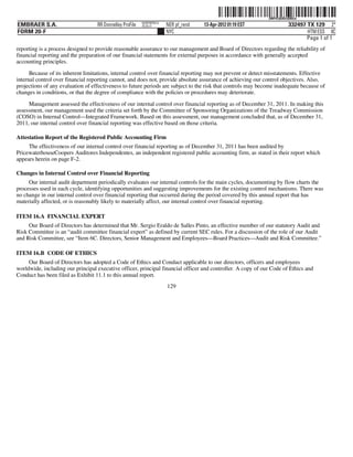 ˆ200FVFj&BDz$98GwÃŠ
                                                                                                              200FVFj&BDz$98Gw
                                                          NERPRFRS12
EMBRAER S.A.                       RR Donnelley ProFile   10.10.17     NER pf_rend   13-Apr-2012 01:19 EST               332497 TX 129 2*
FORM 20-F                                                              NYC                                                      HTM ESS 0C
                                                                                                                                Page 1 of 1
reporting is a process designed to provide reasonable assurance to our management and Board of Directors regarding the reliability of
financial reporting and the preparation of our financial statements for external purposes in accordance with generally accepted
accounting principles.

      Because of its inherent limitations, internal control over financial reporting may not prevent or detect misstatements. Effective
internal control over financial reporting cannot, and does not, provide absolute assurance of achieving our control objectives. Also,
projections of any evaluation of effectiveness to future periods are subject to the risk that controls may become inadequate because of
changes in conditions, or that the degree of compliance with the policies or procedures may deteriorate.

     Management assessed the effectiveness of our internal control over financial reporting as of December 31, 2011. In making this
assessment, our management used the criteria set forth by the Committee of Sponsoring Organizations of the Treadway Commission
(COSO) in Internal Control—Integrated Framework. Based on this assessment, our management concluded that, as of December 31,
2011, our internal control over financial reporting was effective based on those criteria.

Attestation Report of the Registered Public Accounting Firm
     The effectiveness of our internal control over financial reporting as of December 31, 2011 has been audited by
PricewaterhouseCoopers Auditores Independentes, an independent registered public accounting firm, as stated in their report which
appears herein on page F-2.

Changes in Internal Control over Financial Reporting
     Our internal audit department periodically evaluates our internal controls for the main cycles, documenting by flow charts the
processes used in each cycle, identifying opportunities and suggesting improvements for the existing control mechanisms. There was
no change in our internal control over financial reporting that occurred during the period covered by this annual report that has
materially affected, or is reasonably likely to materially affect, our internal control over financial reporting.

ITEM 16.A FINANCIAL EXPERT
     Our Board of Directors has determined that Mr. Sergio Eraldo de Salles Pinto, an effective member of our statutory Audit and
Risk Committee is an “audit committee financial expert” as defined by current SEC rules. For a discussion of the role of our Audit
and Risk Committee, see “Item 6C. Directors, Senior Management and Employees—Board Practices—Audit and Risk Committee.”

ITEM 16.B CODE OF ETHICS
     Our Board of Directors has adopted a Code of Ethics and Conduct applicable to our directors, officers and employees
worldwide, including our principal executive officer, principal financial officer and controller. A copy of our Code of Ethics and
Conduct has been filed as Exhibit 11.1 to this annual report.
                                                                       129
 