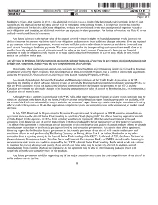 ˆ200FVFj&BF0tvMGw)Š
                                                                                                                   200FVFj&BF0tvMGw
                                                           NYCFBUAC350875
EMBRAER S.A.                        RR Donnelley ProFile   10.10.16         NER wernm0nd   13-Apr-2012 11:10 EST               332497 TX 11 3*
FORM 20-F                                                                   NYC                                                      HTM ESS 0C
                                                                                                                                    Page 1 of 1
bankruptcy process that occurred in 2010. This additional provision was as a result of the latest market developments in the 50-seat
segment and the expectation that the Mesa aircraft will be remarketed in the coming months. It is important to note that with this
additional provision for the Mesa Air Group obligations, we have now provisioned for the maximum potential expenses related to
such obligations and, therefore, no additional provisions are expected for these guarantees. For further information, see Note 40 to our
audited consolidated financial statements.
      Any future decrease in the market value of the aircraft covered by trade-in rights or financial guarantees would decrease our
ability to recover the amounts payable to satisfy our obligations and cause us to incur additional charges to income. If we are required
to pay amounts related to such guarantees, we may not have sufficient cash or other financial resources available to do so and may
need to seek financing to fund these payments. We cannot assure you that the then-prevailing market conditions would allow us to
resell or lease the underlying aircraft at its anticipated fair value or in a timely manner. Consequently, honoring our financial
guarantee or trade-in obligations could require us to make significant cash disbursements in a given year, which, in turn, would
reduce our cash flow in that year.

Any decrease in Brazilian federal government-sponsored customer financing, or increase in government-sponsored financing that
benefits our competitors, may decrease the cost-competitiveness of our aircraft.
      Historically, when purchasing our aircraft, our customers have benefited from export financing incentives provided by Brazilian
government-sponsored export programs. The most important of these government programs was a system of interest rate adjustments
called the Programa de Financiamento às Exportações (the Export Financing Program), or ProEx.
      As a result of past disputes between the Canadian and Brazilian governments at the World Trade Organization, or WTO,
regarding the granting of export subsidies relating to sales of aircraft, the Brazilian federal government ultimately amended ProEx, so
that any ProEx payments would not decrease the effective interest rate below the interest rate permitted by the WTO, and the
Canadian government has also made changes to its financing arrangements for sales of aircraft by Bombardier, Inc., or Bombardier, a
Canadian aircraft manufacturer.
      Although ProEx is currently in compliance with WTO rules, other export financing programs available to our customers may be
subject to challenge in the future. If, in the future, ProEx or another similar Brazilian export financing program is not available, or if
the terms of the ProEx are substantially changed such that our customers’ export financing costs become higher than those offered by
other export credit agencies, or ECAs, that support our competitors exports, our competitiveness in the commercial jet market could
decrease.
     In July 2007, Brazil and the Organization for Economic Co-operation and Development, or OECD, countries entered into an
agreement known as the Aircraft Sector Understanding to establish a “level-playing field” for official financing support for aircraft
exports. Export Credit Agencies, or ECAs, from signatory countries are required to offer the same basic financial terms and
conditions when financing sales of aircraft that compete with those produced by the jet manufacturers of their respective countries.
The effect of the agreement is to encourage aircraft purchasers to focus on the price and quality of aircraft products offered by aircraft
manufacturers rather than on the financial packages offered by their respective governments. As a result of the above agreement,
financing support by the Brazilian federal government to the potential purchasers of our aircraft will contain similar terms and
conditions offered to such purchasers by The Boeing Company, or Boeing, Airbus S.A.S., or Airbus, Bombardier or any other
competitor from a signatory country to the Aircraft Sector Understanding of the OECD. By the end of 2007, the Banco Nacional de
Desenvolvimento Econômico e Social (Brazilian Social and Economic Development Bank), or BNDES, started to offer financing to
our customers under terms and conditions required by the OECD’s Aircraft Sector Understanding. To the extent we do not continue
to maintain the pricing advantage and quality of our aircraft, our future sales may be negatively affected. In addition, aircraft
manufacturers from countries which are not signatories to the agreement may be able to offer financing packages which will
negatively affect the cost competitiveness of our products.

      Any future government subsidies supporting any of our major competitors may cause the cost-competitiveness of our aircraft to
suffer and our sales to decline.
                                                                             11
 