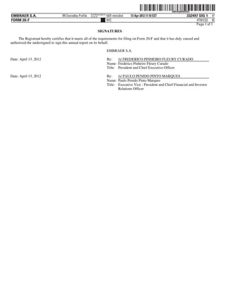 ˆ200FVFj&BF0tZVSwVŠ 200FVFj&BF0tZVSw
                                                          NYCFBUAC350710
EMBRAER S.A.                       RR Donnelley ProFile   10.10.16         NER mitnc0nd   13-Apr-2012 11:10 EST                   332497 SIG 1 6*
FORM 20-F                                                                  NYC                                                         HTM ESS 0C
                                                                                                                                       Page 1 of 1
                                                                SIGNATURES
     The Registrant hereby certifies that it meets all of the requirements for filing on Form 20-F and that it has duly caused and
authorized the undersigned to sign this annual report on its behalf.

                                                                           EMBRAER S.A.

Date: April 13, 2012                                                       By:    /s/ FREDERICO PINHEIRO FLEURY CURADO
                                                                           Name: Frederico Pinheiro Fleury Curado
                                                                           Title: President and Chief Executive Officer

Date: April 13, 2012                                                       By:    /s/ PAULO PENIDO PINTO MARQUES
                                                                           Name: Paulo Penido Pinto Marques
                                                                           Title: Executive Vice - President and Chief Financial and Investor
                                                                                  Relations Officer
 