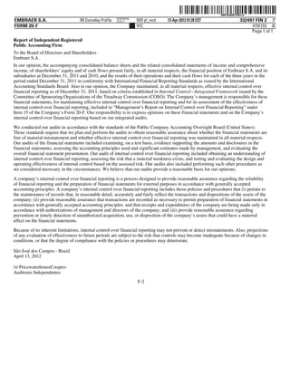 ˆ200FVFj&BD!2Wx!wÀŠ  200FVFj&BD!2Wx!w
                                                           NERPRFRS3
EMBRAER S.A.                        RR Donnelley ProFile   10.10.17    NER pf_rend   13-Apr-2012 01:28 EST                    332497 FIN 2 3*
FORM 20-F                                                              NYC                                                         HTM ESS 0C
                                                                                                                                   Page 1 of 1
Report of Independent Registered
Public Accounting Firm
To the Board of Directors and Shareholders
Embraer S.A.
In our opinion, the accompanying consolidated balance sheets and the related consolidated statements of income and comprehensive
income, of shareholders’ equity and of cash flows present fairly, in all material respects, the financial position of Embraer S.A. and its
subsidiaries at December 31, 2011 and 2010, and the results of their operations and their cash flows for each of the three years in the
period ended December 31, 2011 in conformity with International Financial Reporting Standards as issued by the International
Accounting Standards Board. Also in our opinion, the Company maintained, in all material respects, effective internal control over
financial reporting as of December 31, 2011, based on criteria established in Internal Control—Integrated Framework issued by the
Committee of Sponsoring Organizations of the Treadway Commission (COSO). The Company’s management is responsible for these
financial statements, for maintaining effective internal control over financial reporting and for its assessment of the effectiveness of
internal control over financial reporting, included in “Management’s Report on Internal Control over Financial Reporting” under
Item 15 of the Company’s Form 20-F. Our responsibility is to express opinions on these financial statements and on the Company’s
internal control over financial reporting based on our integrated audits.

We conducted our audits in accordance with the standards of the Public Company Accounting Oversight Board (United States).
Those standards require that we plan and perform the audits to obtain reasonable assurance about whether the financial statements are
free of material misstatement and whether effective internal control over financial reporting was maintained in all material respects.
Our audits of the financial statements included examining, on a test basis, evidence supporting the amounts and disclosures in the
financial statements, assessing the accounting principles used and significant estimates made by management, and evaluating the
overall financial statement presentation. Our audit of internal control over financial reporting included obtaining an understanding of
internal control over financial reporting, assessing the risk that a material weakness exists, and testing and evaluating the design and
operating effectiveness of internal control based on the assessed risk. Our audits also included performing such other procedures as
we considered necessary in the circumstances. We believe that our audits provide a reasonable basis for our opinions.

A company’s internal control over financial reporting is a process designed to provide reasonable assurance regarding the reliability
of financial reporting and the preparation of financial statements for external purposes in accordance with generally accepted
accounting principles. A company’s internal control over financial reporting includes those policies and procedures that (i) pertain to
the maintenance of records that, in reasonable detail, accurately and fairly reflect the transactions and dispositions of the assets of the
company; (ii) provide reasonable assurance that transactions are recorded as necessary to permit preparation of financial statements in
accordance with generally accepted accounting principles, and that receipts and expenditures of the company are being made only in
accordance with authorizations of management and directors of the company; and (iii) provide reasonable assurance regarding
prevention or timely detection of unauthorized acquisition, use, or disposition of the company’s assets that could have a material
effect on the financial statements.
Because of its inherent limitations, internal control over financial reporting may not prevent or detect misstatements. Also, projections
of any evaluation of effectiveness to future periods are subject to the risk that controls may become inadequate because of changes in
conditions, or that the degree of compliance with the policies or procedures may deteriorate.

São José dos Campos - Brazil
April 13, 2012

/s/ PricewaterhouseCoopers
Auditores Independentes
                                                                       F-2
 