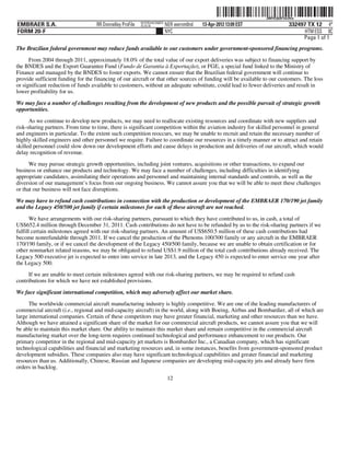 ˆ200FVFj&BF1hL9VwÇŠ
                                                                                                                   200FVFj&BF1hL9Vw
                                                           NYCFBUAC350875
EMBRAER S.A.                        RR Donnelley ProFile   10.10.16         NER wernm0nd   13-Apr-2012 13:09 EST                332497 TX 12 4*
FORM 20-F                                                                   NYC                                                       HTM ESS 0C
                                                                                                                                     Page 1 of 1
The Brazilian federal government may reduce funds available to our customers under government-sponsored financing programs.
      From 2004 through 2011, approximately 18.0% of the total value of our export deliveries was subject to financing support by
the BNDES and the Export Guarantee Fund (Fundo de Garantia à Exportação), or FGE, a special fund linked to the Ministry of
Finance and managed by the BNDES to foster exports. We cannot ensure that the Brazilian federal government will continue to
provide sufficient funding for the financing of our aircraft or that other sources of funding will be available to our customers. The loss
or significant reduction of funds available to customers, without an adequate substitute, could lead to fewer deliveries and result in
lower profitability for us.

We may face a number of challenges resulting from the development of new products and the possible pursuit of strategic growth
opportunities.

      As we continue to develop new products, we may need to reallocate existing resources and coordinate with new suppliers and
risk-sharing partners. From time to time, there is significant competition within the aviation industry for skilled personnel in general
and engineers in particular. To the extent such competition reoccurs, we may be unable to recruit and retain the necessary number of
highly skilled engineers and other personnel we require. Failure to coordinate our resources in a timely manner or to attract and retain
skilled personnel could slow down our development efforts and cause delays in production and deliveries of our aircraft, which would
delay recognition of revenue.

      We may pursue strategic growth opportunities, including joint ventures, acquisitions or other transactions, to expand our
business or enhance our products and technology. We may face a number of challenges, including difficulties in identifying
appropriate candidates, assimilating their operations and personnel and maintaining internal standards and controls, as well as the
diversion of our management’s focus from our ongoing business. We cannot assure you that we will be able to meet these challenges
or that our business will not face disruptions.

We may have to refund cash contributions in connection with the production or development of the EMBRAER 170/190 jet family
and the Legacy 450/500 jet family if certain milestones for each of these aircraft are not reached.

       We have arrangements with our risk-sharing partners, pursuant to which they have contributed to us, in cash, a total of
US$652.4 million through December 31, 2011. Cash contributions do not have to be refunded by us to the risk-sharing partners if we
fulfill certain milestones agreed with our risk-sharing partners. An amount of US$650.5 million of these cash contributions had
become nonrefundable through 2011. If we cancel the production of the Phenoms 100/300 family or any aircraft in the EMBRAER
170/190 family, or if we cancel the development of the Legacy 450/500 family, because we are unable to obtain certification or for
other nonmarket related reasons, we may be obligated to refund US$1.9 million of the total cash contributions already received. The
Legacy 500 executive jet is expected to enter into service in late 2013, and the Legacy 450 is expected to enter service one year after
the Legacy 500.
     If we are unable to meet certain milestones agreed with our risk-sharing partners, we may be required to refund cash
contributions for which we have not established provisions.

We face significant international competition, which may adversely affect our market share.
      The worldwide commercial aircraft manufacturing industry is highly competitive. We are one of the leading manufacturers of
commercial aircraft (i.e., regional and mid-capacity aircraft) in the world, along with Boeing, Airbus and Bombardier, all of which are
large international companies. Certain of these competitors may have greater financial, marketing and other resources than we have.
Although we have attained a significant share of the market for our commercial aircraft products, we cannot assure you that we will
be able to maintain this market share. Our ability to maintain this market share and remain competitive in the commercial aircraft
manufacturing market over the long-term requires continued technological and performance enhancement to our products. Our
primary competitor in the regional and mid-capacity jet markets is Bombardier Inc., a Canadian company, which has significant
technological capabilities and financial and marketing resources and, in some instances, benefits from government-sponsored product
development subsidies. These companies also may have significant technological capabilities and greater financial and marketing
resources than us. Additionally, Chinese, Russian and Japanese companies are developing mid-capacity jets and already have firm
orders in backlog.
                                                                             12
 