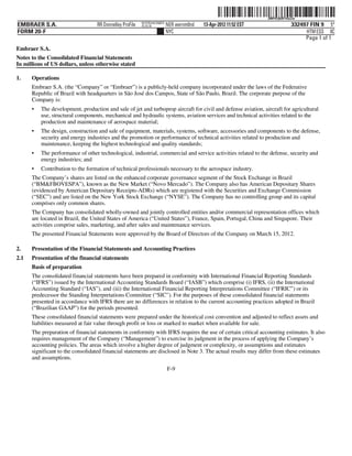 ˆ200FVFj&BF142zZw$Š
                                                                                                                  200FVFj&BF142zZw
                                                          NYCFBUAC350875
EMBRAER S.A.                       RR Donnelley ProFile   10.10.16         NER wernm0nd   13-Apr-2012 11:52 EST                332497 FIN 9 5*
FORM 20-F                                                                  NYC                                                      HTM ESS 0C
                                                                                                                                    Page 1 of 1
Embraer S.A.
Notes to the Consolidated Financial Statements
In millions of US dollars, unless otherwise stated

1.    Operations
      Embraer S.A. (the “Company” or “Embraer”) is a publicly-held company incorporated under the laws of the Federative
      Republic of Brazil with headquarters in São José dos Campos, State of São Paulo, Brazil. The corporate purpose of the
      Company is:
      •   The development, production and sale of jet and turboprop aircraft for civil and defense aviation, aircraft for agricultural
          use, structural components, mechanical and hydraulic systems, aviation services and technical activities related to the
          production and maintenance of aerospace material;
      •   The design, construction and sale of equipment, materials, systems, software, accessories and components to the defense,
          security and energy industries and the promotion or performance of technical activities related to production and
          maintenance, keeping the highest technological and quality standards;
      •   The performance of other technological, industrial, commercial and service activities related to the defense, security and
          energy industries; and
      •   Contribution to the formation of technical professionals necessary to the aerospace industry.
      The Company’s shares are listed on the enhanced corporate governance segment of the Stock Exchange in Brazil
      (“BM&FBOVESPA”), known as the New Market (“Novo Mercado”). The Company also has American Depositary Shares
      (evidenced by American Depositary Receipts-ADRs) which are registered with the Securities and Exchange Commission
      (“SEC”) and are listed on the New York Stock Exchange (“NYSE”). The Company has no controlling group and its capital
      comprises only common shares.
      The Company has consolidated wholly-owned and jointly controlled entities and/or commercial representation offices which
      are located in Brazil, the United States of America (“United States”), France, Spain, Portugal, China and Singapore. Their
      activities comprise sales, marketing, and after sales and maintenance services.
      The presented Financial Statements were approved by the Board of Directors of the Company on March 15, 2012.

2.    Presentation of the Financial Statements and Accounting Practices
2.1   Presentation of the financial statements
      Basis of preparation
      The consolidated financial statements have been prepared in conformity with International Financial Reporting Standards
      (“IFRS”) issued by the International Accounting Standards Board (“IASB”) which comprise (i) IFRS, (ii) the International
      Accounting Standard (“IAS”), and (iii) the International Financial Reporting Interpretations Committee (“IFRIC”) or its
      predecessor the Standing Interpretations Committee (“SIC”). For the purposes of these consolidated financial statements
      presented in accordance with IFRS there are no differences in relation to the current accounting practices adopted in Brazil
      (“Brazilian GAAP”) for the periods presented.
      These consolidated financial statements were prepared under the historical cost convention and adjusted to reflect assets and
      liabilities measured at fair value through profit or loss or marked to market when available for sale.
      The preparation of financial statements in conformity with IFRS requires the use of certain critical accounting estimates. It also
      requires management of the Company (“Management”) to exercise its judgment in the process of applying the Company’s
      accounting policies. The areas which involve a higher degree of judgment or complexity, or assumptions and estimates
      significant to the consolidated financial statements are disclosed in Note 3. The actual results may differ from these estimates
      and assumptions.
                                                                           F-9
 