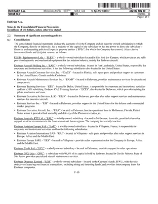 ˆ200FVFj&BD!354iwÁŠ 200FVFj&BD!354iw
                                                          NERPRFRS3
EMBRAER S.A.                       RR Donnelley ProFile   10.10.17    NER pf_rend   13-Apr-2012 01:29 EST                  332497 FIN 10 3*
FORM 20-F                                                             NYC                                                         HTM ESS 0C
                                                                                                                                 Page 1 of 1
Embraer S.A.

Notes to the Consolidated Financial Statements
In millions of US dollars, unless otherwise stated

2.2   Summary of significant accounting policies
(a)   Consolidation
      The consolidated financial statements include the accounts of (i) the Company and all majority-owned subsidiaries in which
      the Company, directly or indirectly, has a majority of the capital of the subsidiary or has the power to direct the subsidiary’s
      financial and operating policies (ii) special purpose entities (“SPEs”) for which the Company has control, (iii) exclusive
      investment funds and (iv) joint venture, as follows:

      ELEB - Equipamentos Ltda. - “ELEB” - a wholly-owned subsidiary located in São José dos Campos, which produces and sells
      precision hydraulic and mechanical equipment for the aviation industry, mainly for Embraer aircraft.

      Embraer Aircraft Holding Inc. - “EAH” - a wholly-owned subsidiary, located in Fort Lauderdale, United States, responsible for
      corporate and institutional activities. It has the following subsidiaries also located in the United States:
      • Embraer Aircraft Customer Services, Inc. - “EACS” - located in Florida, sells spare parts and product support to customers
        in the United States, Canada and the Caribbean.
      • Embraer Aircraft Maintenance Services Inc. - “EAMS” - located in Delaware, provides maintenance services for aircraft and
        components.
      • Embraer Training Services - “ETS” - located in Dallas, United States, is responsible for corporate and institutional activities
        and has a 51% subsidiary, Embraer CAE Training Services - “ECTS”, also located in Delaware, which provides training for
        pilots, mechanics and crew.
      • Embraer Executive Jet Services, LLC - “EEJS” - located in Delaware, provides after sales support services and maintenance
        services for executive aircraft.
      • Embraer Services Inc. - “ESI” - located in Delaware, provides support in the United States for the defense and commercial
        market programs.
      • Embraer Executive Aircraft, Inc. - “EEA” - located in Delaware, has its operational base in Melbourne, Florida, United
        States where it provides final assembly and delivery of the Phenom executive jet.

      Embraer Australia PTY Ltd. - “EAL” - a wholly-owned subsidiary - located in Melbourne, Australia, provided after-sales
      support services to customers in the Australasian and Asian regions. The company is currently inactive.

      Embraer Aviation Europe SAS - “EAE” - a wholly-owned subsidiary - located in Villepinte, France, is responsible for
      corporate and institutional activities and has the following subsidiaries:
      • Embraer Aviation International SAS - “EAI” - located in Villepinte - sells parts and provides after sales support services in
        Europe, Africa and the Middle East.
      • Embraer Europe SARL - “EES” - located in Villepinte - provides sales representation for the Company in Europe, Africa
        and the Middle East.
      Embraer Credit Ltd. - “ECL” - a wholly-owned subsidiary - located in Delaware, provides support for sales operations.
      Embraer GPX Ltda - “GPX” - a subsidiary with 99,9% of its capital is held by Embraer, located in Gavião Peixoto, State of
      São Paulo, provides specialized aircraft maintenance services.

      Embraer Overseas Limited - “EOS” - a wholly-owned subsidiary - located in the Cayman Islands, B.W.I., with the sole
      objective of carrying out financial transactions, including rising and investing funds, and provides intercompany loans for
      Embraer companies.
                                                                      F-10
 