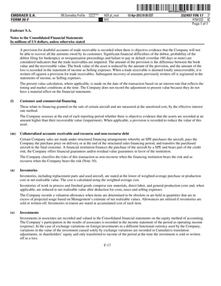 ˆ200FVFj&BDzuZZCwZŠ   200FVFj&BDzuZZCw
                                                          NERPRFRS3
EMBRAER S.A.                       RR Donnelley ProFile   10.10.17    NER pf_rend   13-Apr-2012 01:05 EST                   332497 FIN 17 2*
FORM 20-F                                                             NYC                                                          HTM ESS 0C
                                                                                                                                  Page 1 of 1
Embraer S.A.

Notes to the Consolidated Financial Statements
In millions of US dollars, unless otherwise stated

      A provision for doubtful accounts of trade receivable is recorded when there is objective evidence that the Company will not
      be able to recover all the amounts owed by its customers. Significant financial difficulties of the debtor, probability of the
      debtor filing for bankruptcy or reorganization proceedings and failure to pay or default (overdue 180 days or more) are
      considered indicators that the trade receivables are impaired. The amount of the provision is the difference between the book
      value and the recoverable value. The book value of the asset is reduced by the amount of the provision, and the amount of the
      loss is recorded in the statement of income as Selling expenses. When a trade receivable is deemed totally unrecoverable, it is
      written off against a provision for trade receivables. Subsequent recovery of amounts previously written off is registered in the
      statements of income, as Selling expenses.
      The present value calculation, where applicable, is made on the date of the transaction based on an interest rate that reflects the
      timing and market conditions at the time. The Company does not record the adjustment to present value because they do not
      have a material effect on the financial statements.

(l)   Customer and commercial financing
      These relate to financing granted on the sale of certain aircraft and are measured at the amortized cost, by the effective interest
      rate method.
      The Company assesses at the end of each reporting period whether there is objective evidence that the assets are recorded at an
      amount higher than their recoverable value (impairment). When applicable, a provision is recorded to reduce the value of this
      asset.

(m)   Collateralized accounts receivable and recourse and non-recourse debt
      Certain Company sales are made under structured financing arrangements whereby an SPE purchases the aircraft, pays the
      Company the purchase price on delivery or at the end of the structured sales financing period, and transfers the purchased
      aircraft to the final customer. A financial institution finances the purchase of the aircraft by a SPE and bears part of the credit
      risk; the Company offers financial guarantees and/or residual value guarantees in favor of the institution.
      The Company classifies the risks of this transaction as non-recourse when the financing institution bears the risk and as
      recourse when the Company bears the risk (Note 10).

(n)   Inventories
      Inventories, including replacement parts and used aircraft, are stated at the lower of weighted average purchase or production
      cost or net realizable value. The cost is calculated using the weighted average cost.
      Inventories of work in process and finished goods comprise raw materials, direct labor, and general production costs and, when
      applicable, are reduced to net realizable value after deduction for costs, taxes and selling expenses.
      The Company records a valuation allowance when items are determined to be obsolete or are held in quantities that are in
      excess of projected usage based on Management’s estimate of net realizable values. Allowances are utilized if inventories are
      sold or written-off. Inventories in transit are stated at accumulated cost of each item.

(o)   Investments
      Investments in associates are recorded and valued in the Consolidated financial statements on the equity method of accounting.
      The Company’s participation in the results of associates is recorded in the income statement of the period as operating income
      (expense). In the case of exchange variations on foreign investments in a different functional currency used by the Company,
      variations in the value of the investment caused solely by exchange variations are recorded in Cumulative translation
      adjustments, in shareholders’ equity and only transferred to income of the period at the time the investment is sold or written
      off as a loss.
                                                                      F-17
 