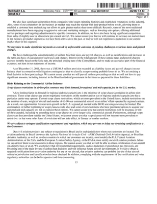 ˆ200FVFj&BF1hNuNQ?Š
                                                                                                                   200FVFj&BF1hNuNQ
                                                           NYCFBUAC350875
EMBRAER S.A.                        RR Donnelley ProFile   10.10.16         NER wernm0nd   13-Apr-2012 13:09 EST               332497 TX 13 3*
FORM 20-F                                                                   NYC                                                      HTM ESS 0C
                                                                                                                                    Page 1 of 1
      We also face significant competition from companies with longer operating histories and established reputations in this industry.
Also, some of our competitors in the business jet market may reach the market with their product before we do, allowing them to
establish a customer base and making our efforts to gain greater market share more difficult. Recently, some of the most traditional
manufacturers have been engaging in aggressive sales and marketing strategies, such as lowering sales prices, offering additional
service packages and targeting advertisement to specific consumers. In addition, we have also been facing significant competition
from sales of slightly used or almost new pre-owned aircraft. We cannot assure you that we will continue to increase our market share
in the business jet market segment as we have been able to do in the past, or that we will not experience a reduction in our current
market share in this segment.

We may have to make significant payments as a result of unfavorable outcomes of pending challenges to various taxes and payroll
charges.
      We have challenged the constitutionality of certain Brazilian taxes and payroll charges, as well as modifications and increases in
the rates and basis of calculation of such taxes and charges. Interest on the total amount of these unpaid taxes and payroll charges
accrues monthly based on the Selic rate, the principal lending rate of the Central Bank, and we make an accrual as part of the financial
expenses, net item in our statements of income.
      As of December 31, 2011, there was a US$386.5 million provision recorded as a liability (taxes and payroll charges) on our
balance sheet in connection with litigation contingencies that we classify as representing probable losses to us. We are awaiting a
final decision in these proceedings. We cannot assure you that we will prevail in these proceedings or that we will not have to pay
significant amounts, including interest, to the Brazilian federal government in the future as payment for these liabilities.

Risks Relating to the Commercial Airline Industry
Scope clause restrictions in airline pilot contracts may limit demand for regional and mid-capacity jets in the U.S. market.

      A key limiting factor in demand for regional and mid-capacity jets is the existence of scope clauses contained in airline pilot
contracts. These scope clauses are union-negotiated restrictions on the number and/or size of regional and mid-capacity jets that a
particular carrier may operate. Current scope clause restrictions, which are more prevalent in the United States, include restrictions on
the number of seats, weight of aircraft and number of 60-90 seat commercial aircraft in an airline’s fleet operated by regional carriers.
As a result, our opportunities for near-term growth in the U.S. regional jet market in the 60-90 seat categories may be limited. The
continuation or further tightening of scope clauses could also lead some of our customers who have purchased options to acquire our
regional and mid-capacity jets not to exercise those options. We cannot assure you that current restrictions will be lessened, or will
not be expanded, including by amending these scope clauses to cover larger-sized commercial aircraft. Furthermore, although scope
clauses are less prevalent outside the United States, we cannot assure you that scope clauses will not become more prevalent or
restrictive, or that some other form of restriction will not take effect, in Europe or in other markets.
We are subject to stringent certification requirements and regulation, which may prevent or delay our obtaining certification in a
timely manner.

      Our civil aviation products are subject to regulation in Brazil and in each jurisdiction where our customers are located. The
aviation authority in Brazil known as the Agência Nacional de Aviação Civil - ANAC (National Civil Aviation Agency), or Brazilian
Aviation Authority, as well as in other countries in which our customers are located, most notably the U.S. Federal Aviation
Administration, or the FAA, and the European Aviation Safety Agency, or the EASA, must certify our civil aviation products before
we can deliver them to our customers in those regions. We cannot assure you that we will be able to obtain certification of our aircraft
on a timely basis or at all. We also believe that environmental requirements, such as reduction of greenhouse gas emissions, are
becoming one of the main drivers of airline fleet decisions and will influence future aircraft developments. If we fail to obtain a
required certification from an aviation authority for any of our aircraft, that aviation authority can prohibit the use of that aircraft
within its jurisdiction until certification has been obtained. In addition, complying with the requirements of the certification and other
regulatory authorities can be both expensive and time-consuming.
                                                                             13
 