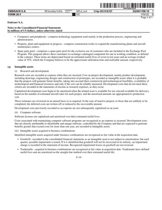 ˆ200FVFj&BDzugZyQ1Š  200FVFj&BDzugZyQ
                                                             NERPRFRS3
EMBRAER S.A.                          RR Donnelley ProFile   10.10.17    NER pf_rend   13-Apr-2012 01:05 EST                  332497 FIN 19 2*
FORM 20-F                                                                NYC                                                         HTM ESS 0C
                                                                                                                                    Page 1 of 1
Embraer S.A.

Notes to the Consolidated Financial Statements
In millions of US dollars, unless otherwise stated

      • Computers and peripherals - comprise technology equipment used mainly in the production process, engineering and
        administration.
      • Property, plant and equipment in progress - comprise construction works to expand the manufacturing plants and aircraft
        maintenance centers.
      • Spare parts pool - comprises a spare parts pool for the exclusive use of customers who are included in the Exchange Pool
        Program. This program allows these customers to exchange a damaged component for one in working condition, as defined
        in the contract. These items are depreciated based on estimated useful lives of seven to ten years and an average residual
        value of 35%, which the Company believes to be the approximate utilization time and realizable amount, respectively.

(q)   Intangible assets
      (i)     Research and development
      Research costs are recorded as expense when they are incurred. Cost on project development, mainly product development,
      including drawings, engineering designs and construction of prototypes, are recorded as intangible assets when it is probable
      that the projects will generate future benefits, taking into account their commercial and technological feasibility, availability of
      technological and financial resources and only if the cost can be reliably measured. Development costs that do not meet these
      criteria are recorded in the statements of income as research expenses, as they occur.
      Capitalized development costs begin to be amortized when the related asset is available for use (aircraft available for delivery),
      based on the number of estimated aircraft sales for each project, and the amortized amounts are appropriated to production
      cost.
      These estimates are reviewed on an annual basis or as required. In the case of inactive projects or those that are unlikely to be
      completed, the deferred costs are written off or reduced to the recoverable amount.
      Development costs previously recorded as an expense are not subsequently capitalized as an asset.
      (ii) Computer software
      Software licenses are capitalized and amortized over their estimated useful lives.
      Costs associated with maintaining computer software programs are recognized as an expense as incurred. Development costs
      that are directly attributable to identifiable and unique software, controlled by the Company and that are expected to generate
      benefits greater that exceed costs for more than one year, are recorded in intangible assets.
      (iii) Intangible assets acquired in business combinations
      Identified intangible assets acquired under business combinations are recognized as fair value at the acquisition date.
            • Goodwill - recorded in the consolidated financial statements as an intangible asset is not subject to amortization, but each
              quarter, possible impairment is tested. If it is identified that goodwill will not be recovered in its entirety, an impairment
              charge is recorded in the statement of income. Recognized impairment losses on goodwill are not reversed.
            • Trademarks - acquired in business combinations are recognized at fair value at acquisition date. Trademarks have defined
              useful lives and are amortized on the straight-line method over their estimated useful life.
                                                                         F-19
 