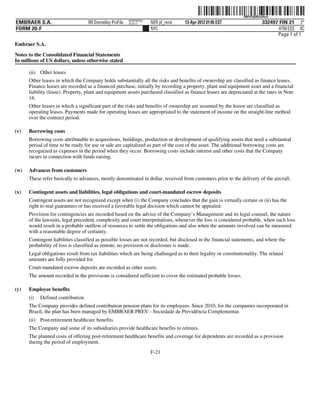 ˆ200FVFj&BDzut4cwCŠ   200FVFj&BDzut4cw
                                                          NERPRFRS3
EMBRAER S.A.                       RR Donnelley ProFile   10.10.17    NER pf_rend   13-Apr-2012 01:05 EST                   332497 FIN 21 2*
FORM 20-F                                                             NYC                                                          HTM ESS 0C
                                                                                                                                  Page 1 of 1
Embraer S.A.

Notes to the Consolidated Financial Statements
In millions of US dollars, unless otherwise stated

      (ii) Other leases
      Other leases in which the Company holds substantially all the risks and benefits of ownership are classified as finance leases.
      Finance leases are recorded as a financed purchase, initially by recording a property, plant and equipment asset and a financial
      liability (lease). Property, plant and equipment assets purchased classified as finance leases are depreciated at the rates in Note
      16.
      Other leases in which a significant part of the risks and benefits of ownership are assumed by the lessor are classified as
      operating leases. Payments made for operating leases are appropriated to the statement of income on the straight-line method
      over the contract period.

(v)   Borrowing costs
      Borrowing costs attributable to acquisitions, buildings, production or development of qualifying assets that need a substantial
      period of time to be ready for use or sale are capitalized as part of the cost of the asset. The additional borrowing costs are
      recognized as expenses in the period when they occur. Borrowing costs include interest and other costs that the Company
      incurs in connection with funds raising.

(w)   Advances from customers
      These refer basically to advances, mostly denominated in dollar, received from customers prior to the delivery of the aircraft.

(x)   Contingent assets and liabilities, legal obligations and court-mandated escrow deposits
      Contingent assets are not recognized except when (i) the Company concludes that the gain is virtually certain or (ii) has the
      right to real guarantees or has received a favorable legal decision which cannot be appealed.
      Provision for contingencies are recorded based on the advice of the Company’s Management and its legal counsel, the nature
      of the lawsuits, legal precedent, complexity and court interpretations, whenever the loss is considered probable, when such loss
      would result in a probable outflow of resources to settle the obligations and also when the amounts involved can be measured
      with a reasonable degree of certainty.
      Contingent liabilities classified as possible losses are not recorded, but disclosed in the financial statements, and where the
      probability of loss is classified as remote, no provision or disclosure is made.
      Legal obligations result from tax liabilities which are being challenged as to their legality or constitutionality. The related
      amounts are fully provided for.
      Court-mandated escrow deposits are recorded as other assets.
      The amount recorded in the provisions is considered sufficient to cover the estimated probable losses.

(y)   Employee benefits
      (i)   Defined contribution
      The Company provides defined contribution pension plans for its employees. Since 2010, for the companies incorporated in
      Brazil, the plan has been managed by EMBRAER PREV - Sociedade de Previdência Complementar.
      (ii) Post-retirement healthcare benefits
      The Company and some of its subsidiaries provide healthcare benefits to retirees.
      The planned costs of offering post-retirement healthcare benefits and coverage for dependents are recorded as a provision
      during the period of employment.
                                                                      F-21
 