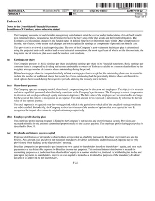ˆ200FVFj&BDzuvR1wHŠ 200FVFj&BDzuvR1w
                                                          NERPRFRS3
EMBRAER S.A.                       RR Donnelley ProFile   10.10.17    NER pf_rend   13-Apr-2012 01:05 EST                 332497 FIN 22 2*
FORM 20-F                                                             NYC                                                        HTM ESS 0C
                                                                                                                                Page 1 of 1
Embraer S.A.

Notes to the Consolidated Financial Statements
In millions of US dollars, unless otherwise stated

       The Company accounts for such benefits recognizing in its balance sheet the over or under funded status of its defined benefit
       post-retirement plans, measured as the difference between the fair value of the plan assets and the benefit obligation. The
       Company also recognizes changes in the funded status of defined benefit post-retirement plans within Other comprehensive
       income, net of taxes, to the extent such changes are not recognized in earnings as components of periodic net benefit cost.
       This provision is reviewed at each reporting date. The cost of the Company’s post-retirement healthcare plan is determined
       using the projected unit credit method and several actuarial assumptions, the most significant of which are the discount rate, the
       long-term rate of return on plan assets and the medical cost trend rate.

(z)    Earnings per share
       The Company presents its basic earnings per share and diluted earnings per share in its Financial statements. Basic earnings per
       common share is computed by dividing net income attributable to owners of Embraer available to common shareholders by the
       weighted average number of common shares outstanding during the period.
       Diluted earnings per share is computed similarly to basic earnings per share except that the outstanding shares are increased to
       include the number of additional shares that would have been outstanding had the potentially dilutive shares attributable to
       stock options been issued during the respective periods, utilizing the treasury stock method.

(aa)   Share-based payment
       The Company operates an equity-settled, share-based compensation plan for directors and employees. The objective is to retain
       and attract qualified personnel who effectively contribute to the Company’s performance. The Company in return compensates
       its directors and employees through equity instruments (options). The fair value of the employee services received in exchange
       for the grant of the options is recognized as an expense. The total amount to be expensed is determined by reference to the fair
       value of the options granted.
       The total expense is recognized over the vesting period, which is the period over which all of the specified vesting conditions
       are to be satisfied. Periodically, the Company revises its estimates of the number of options that are expected to vest. It
       recognizes the impact of revisions to original estimates prospectively.

(bb) Employee profit sharing plan
       The employee profit-sharing program is linked to the Company’s net income and to performance targets. Provisions are
       recorded monthly for the amounts determined proportionally to the salaries payable. The employee profit sharing plan policy is
       described in Note 31.

(cc)   Dividends and interest on own capital
       Proposed distributions of dividends to shareholders are recorded as a liability pursuant to Brazilian Corporate Law and the
       bylaws. Any amount over and above the minimum mandatory dividends determined under Brazilian Corporate law is only
       provisioned when declared at the Shareholders’ meeting.
       Brazilian companies are permitted to pay interest on own capital to shareholders based on shareholders’ equity, and treat such
       payments as a tax deductible expense for Brazilian income tax purposes. This notional interest distribution is treated for
       accounting purposes as a deduction from shareholders’ equity in a manner similar to a dividend. A withholding tax is due and
       paid upon payments to shareholders. Interest on own capital is treated as a dividend for purposes of the mandatory dividend
       payable if so approved by the shareholders.
                                                                      F-22
 