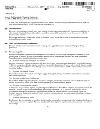 ˆ200FVFj&BDzu%a$w@Š 200FVFj&BDzu%a$w
                                                           NERPRFRS3
EMBRAER S.A.                        RR Donnelley ProFile   10.10.17    NER pf_rend   13-Apr-2012 01:05 EST                 332497 FIN 24 2*
FORM 20-F                                                              NYC                                                        HTM ESS 0C
                                                                                                                                 Page 1 of 1
Embraer S.A.

Notes to the Consolidated Financial Statements
In millions of US dollars, unless otherwise stated

       In some cases, the Company holds guarantees in the form of deposits in favor of third parties to whom financial and RVGs
       have been provided as part of aircraft financing structures (Note 13).

(gg)   Unearned income
       This refers to commitments to supply spare parts, training, technical representatives and other commitments established in
       sales contracts for aircraft already delivered, the income from which will be appropriated when the service or product is
       delivered to the customer.
       This account also includes the unearned income on the sale of certain aircraft that, because of contractual obligations, are
       accounted for as operating leases.

(hh) Other current and non-current liabilities
       These are stated at known or estimated amounts including, when applicable, accrued charges and foreign exchange
       gains/losses.

(ii)   Revenue recognition
       Revenue comprises the fair value of the remuneration received or to be received for the sale of products and services in the
       normal course of business. Revenue is presented net of taxes, returns, reductions and discounts, and in the consolidated
       financial statements, after eliminating intercompany sales.
       (i)     Revenue from aircrafts, spare parts and services
       Revenues from sales of commercial, executive and other aircraft, spare parts and services are generally recognized at the time
       of delivery or shipment, when the risks and benefits are transferred to the customer. When the sale of aircraft does not meet the
       contractual obligations at the time of the delivery related revenue is deferred and accounted for as Unearned income until the
       obligations are met.
       (ii)    Revenue with multiple element
       Revenue from aircraft sales contracts involving the supply of spare parts, training and technical representation is recognized
       when effectively realized.
       (iii)   Revenue from Exchange Pool Program
       Revenue from the Exchange Pool Program is recognized during the period of the contract and consists of a fixed charge and a
       variable charge directly related to the hours effectively flown by the aircraft under the program.
       (iv)    Revenue from construction contracts
       In the defense and government segment, a significant portion of revenues is derived from long-term development contracts, for
       which the Company recognizes revenues under the percentage of completion (“POC”) method. Such contracts contain
       provisions for price escalation based on a mix of indices related to raw material and labor cost. From time to time, the
       Company reassesses the expected margins of certain long-term contracts, adjusting revenue recognition based upon projected
       costs to completion.
       (v)     Revenue from operating leases
       The Company also recognizes the revenue from aircraft rental as operating leases, proportional to the lease period, and records
       such revenues as income by segment. Revenues are allocated to their respective segments (commercial, executive and defense
       and security).
                                                                       F-24
 