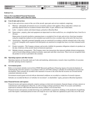 ˆ200FVFj&BDzv1#mQ9Š   200FVFj&BDzv1#mQ
                                                            NERPRFRS3
EMBRAER S.A.                         RR Donnelley ProFile   10.10.17    NER pf_rend   13-Apr-2012 01:05 EST                   332497 FIN 25 2*
FORM 20-F                                                               NYC                                                          HTM ESS 0C
                                                                                                                                    Page 1 of 1
Embraer S.A.

Notes to the Consolidated Financial Statements
In millions of US dollars, unless otherwise stated

(jj)   Cost of sales and services
       Cost of sales and services consist of the cost of the aircraft, spare parts and services rendered, comprising:
       (i)     Material - substantially all material cost are covered by contracts with suppliers. Prices under these contracts are
               generally adjusted based on escalation formula which reflect, in part, inflation in the United States.
       (ii)    Labor - comprises salaries and related charges, primarily in Brazilian Real.
       (iii)   Depreciation - property, plant and equipment are depreciated over their useful lives, on a straight-line basis, from five to
               48 years.
               Depreciation of aircraft classified as operating leases is recorded in Cost of sales and services, from lease inception
               using the straight-line method over the estimated asset useful lives less a residual value at the end of the lease term.
       (iv)    Amortization - Internally generated intangible assets are amortized in accordance with the estimated sales of the series
               of aircraft. Intangible assets acquired from third parties are amortized on straight-line bases over their estimated useful
               lives.
       (v)     Product warranties - The Company estimates and records a liability for guarantees obligations related to its products on
               the date of delivery of the aircraft, based on historical experience.
       (vi)    Multiple elements arrangements - The Company enters into transactions that represent multiple-element arrangements,
               such as for providing training, technical assistance, spare parts and other concessions. These costs are recognized when
               the product or service is provided to the customer.

(kk) Operating expenses and other income
       Operating expenses are basically made up of sales and marketing, administration, research, share in profit/loss of associates
       and other operating income (expenses).

(ll)   Government grants
       Refers to investment subsidies received from FINEP (Research and Projects Financing Agency) for joint development of
       technologically innovative projects, in accordance with Law 10,973/04, relating to subsidies for technological research and
       development. These amounts are recorded in the statement of income to the extent that the recourses are invested and the
       contractual milestones are met.
       Government research grants received with pre determined conditions are recorded as a reduction of research expenses.
       Subsidies are recorded the Reserve of subsidies for investment”, in shareholders’ equity, pursuant to Brazilian legislation.

(mm) Financial income and expenses
       Financial income and expenses primarily comprise earnings on short-term investments, financial charges on loans, interest on
       contested taxes and contingencies (Note 26), as well as foreign exchange gains/losses (Note 35) on assets and liabilities
       expressed in currencies other than the functional currency (dollar), on an accrual basis.
       Financial income and expenses exclude borrowing costs attributable to acquisitions, buildings or the production of qualifying
       assets that require a substantial period of time to be ready for use or sale which are capitalized as part of the cost of the asset.
                                                                        F-25
 