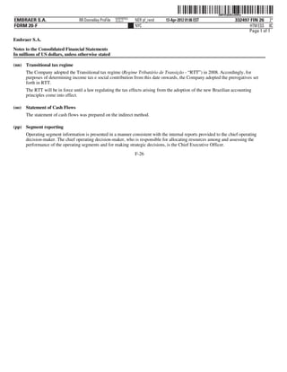 ˆ200FVFj&BDzv69HwGŠ200FVFj&BDzv69Hw
                                                          NERPRFRS3
EMBRAER S.A.                       RR Donnelley ProFile   10.10.17    NER pf_rend   13-Apr-2012 01:06 EST                332497 FIN 26 2*
FORM 20-F                                                             NYC                                                       HTM ESS 0C
                                                                                                                               Page 1 of 1
Embraer S.A.

Notes to the Consolidated Financial Statements
In millions of US dollars, unless otherwise stated

(nn) Transitional tax regime
       The Company adopted the Transitional tax regime (Regime Tributário de Transição - “RTT”) in 2008. Accordingly, for
       purposes of determining income tax e social contribution from this date onwards, the Company adopted the prerogatives set
       forth in RTT.
       The RTT will be in force until a law regulating the tax effects arising from the adoption of the new Brazilian accounting
       principles come into effect.

(oo)   Statement of Cash Flows
       The statement of cash flows was prepared on the indirect method.

(pp) Segment reporting
       Operating segment information is presented in a manner consistent with the internal reports provided to the chief operating
       decision-maker. The chief operating decision-maker, who is responsible for allocating resources among and assessing the
       performance of the operating segments and for making strategic decisions, is the Chief Executive Officer.
                                                                      F-26
 