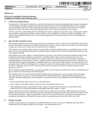 ˆ200FVFj&BDzvF0mwZŠ  200FVFj&BDzvF0mw
                                                          NERPRFRS3
EMBRAER S.A.                       RR Donnelley ProFile   10.10.17    NER pf_rend   13-Apr-2012 01:06 EST                  332497 FIN 27 2*
FORM 20-F                                                             NYC                                                         HTM ESS 0C
                                                                                                                                 Page 1 of 1
Embraer S.A.

Notes to the Consolidated Financial Statements
In millions of US dollars, unless otherwise stated

3.    Critical Accounting Estimates
      The preparation of the financial statements in conformity with generally accepted accounting principles requires management
      to make estimates and adopt assumptions that affect the reported amounts of assets and liabilities, disclosure of contingent
      assets and liabilities and the fair value of financial instruments and guarantees on the balance sheet dates and the reported
      amounts of revenues and expenses during the reporting period. Actual results may differ from such estimates.
      In order to provide an understanding about how Management forms its judgments about future events, including the variables
      and assumptions underlying the estimates, and the sensitivity of those judgments to different variables and conditions, the
      estimates and assumptions that may cause a risk of material adjustment to the carrying amounts of assets and liabilities are
      addressed below:

a)    Sales and other operating revenues
      The Company recognizes revenues from sales made by the commercial, executive, aviation services and Defense and security
      business when benefits and risk of ownership are transferred to customers, which, in the case of aircraft, occurs when delivery
      is made, and, in the case of aviation services, when the service is rendered.
      The Company also recognizes rental revenue for leased aircraft, classified as operating leases on a straight-line basis over the
      lease term and, when presenting information by operating segment, rental revenue is recorded in Other related businesses line
      of the segment reporting.
      In the Defense and security segment, a significant portion of revenues is derived from long-term development contracts with
      the Brazilian and foreign governments accounted for on the POC method. These contracts contain provisions for price
      escalation based on a mix of indices related to raw material and labor cost. From time to time, the Company reassesses the
      expected margins of certain long-term contracts, adjusting revenue recognition based upon projected costs to completion. Use
      of the POC method requires the Company to estimate the total costs to be incurred on the contracts. Were the total costs to be
      incurred to come in 10% below Management’s estimates, the amount of revenue recognized in the year of 2011 would increase
      by US$ 72.7 and if the total costs were to come in by 10% above the estimate, the amount of revenue recognized would
      decrease by US$ 77.7.
      Revenue under Exchange Pool Programs is recognized monthly over the contract term and consists in part of a fixed fee and in
      part a variable fee directly related to aircraft flying hours.
      The Company enters into transactions that represent multiple-element arrangements, such as training, technical assistance,
      spare parts and others concessions, which are included in the aircraft purchase price. Multiple-element arrangements are
      assessed to determine whether they can be separated into more than one unit of accounting when all of the following criteria
      are met:
      • the delivered item has value to the client on a stand-alone basis;
      • there is objective and reliable evidence of the fair value of the undelivered item; and
      • if the arrangement includes a general right of return relative to the delivered item, delivery or performance of the
        undelivered item is considered probable and substantially under the Company’s control.
      If these criteria are not met, the arrangement is accounted for as a single unit of accounting, which results in revenue being
      deferred until the earlier of when such criteria are met or when the last completed element is delivered. If these criteria are met
      for each element and there is objective and reliable evidence of fair value for all units of accounting in an arrangement, the
      arrangement consideration is allocated to the separate units of accounting based on each unit’s relative fair value.

b)    Product warranties
      Generally, aircraft sales are accompanied by a standard warranty for systems, accessories, equipment, parts and software
      manufactured by the Company and/or by the Company’s risk-sharing partners and
                                                                      F-27
 