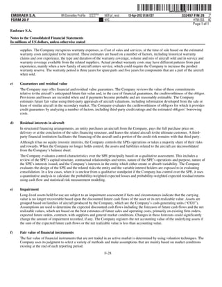 ˆ200FVFj&BDzvKFJQ3Š    200FVFj&BDzvKFJQ
                                                           NERPRFRS3
EMBRAER S.A.                        RR Donnelley ProFile   10.10.17    NER pf_rend   13-Apr-2012 01:06 EST                    332497 FIN 28 2*
FORM 20-F                                                              NYC                                                           HTM ESS 0C
                                                                                                                                    Page 1 of 1
Embraer S.A.

Notes to the Consolidated Financial Statements
In millions of US dollars, unless otherwise stated

      supplies. The Company recognizes warranty expenses, as Cost of sales and services, at the time of sale based on the estimated
      warranty costs anticipated to be incurred. These estimates are based on a number of factors, including historical warranty
      claims and cost experience, the type and duration of the warranty coverage, volume and mix of aircraft sold and in service and
      warranty coverage available from the related suppliers. Actual product warranty costs may have different patterns from past
      experience, mainly when a new family of aircraft enters service, which could require the Company to increase the product
      warranty reserve. The warranty period is three years for spare parts and five years for components that are a part of the aircraft
      when sold.

c)    Guarantees and residual value
      The Company may offer financial and residual value guarantees. The Company reviews the value of these commitments
      relative to the aircraft’s anticipated future fair value and, in the case of financial guarantees, the creditworthiness of the obligor.
      Provisions and losses are recorded when and if payments become probable and are reasonably estimable. The Company
      estimates future fair value using third-party appraisals of aircraft valuations, including information developed from the sale or
      lease of similar aircraft in the secondary market. The Company evaluates the creditworthiness of obligors for which it provides
      credit guarantees by analyzing a number of factors, including third-party credit ratings and the estimated obligors’ borrowing
      costs.

d)    Residual interests in aircraft
      In structured financing arrangements, an entity purchases an aircraft from the Company, pays the full purchase price on
      delivery or at the conclusion of the sales financing structure, and leases the related aircraft to the ultimate customer. A third-
      party financial institution facilitates the financing of the aircraft and a portion of the credit risk remains with that third party.
      Although it has no equity investee interests, the Company controls the SPEs operations or takes a majority share of their risks
      and rewards. When the Company no longer holds control, the assets and liabilities related to the aircraft are deconsolidated
      from the Company’s balance sheet.
      The Company evaluates control characteristics over the SPE principally based on a qualitative assessment. This includes a
      review of the SPE’s capital structure, contractual relationships and terms, nature of the SPE’s operations and purpose, nature of
      the SPE’s interests issued, and the Company’s interests in the entity which either create or absorb variability. The Company
      evaluates the design of the SPE and the related risks the entity and the variable interest holders are exposed to in evaluating
      consolidation. In a few cases, when it is unclear from a qualitative standpoint if the Company has control over the SPE, it uses
      a quantitative analysis to calculate the probability-weighted expected losses and probability-weighted expected residual returns
      using cash flow and statistical risk measurement modeling.

e)    Impairment
      Long-lived assets held for use are subject to an impairment assessment if facts and circumstances indicate that the carrying
      value is no longer recoverable based upon the discounted future cash flows of the asset or its net realizable value. Assets are
      grouped based on families of aircraft produced by the Company, which are the Company’s cash-generating units (“CGU”).
      Assumptions are used to determine the expected discounted cash flows including the forecasts of future cash flows and the net
      realizable values, which are based on the best estimates of future sales and operating costs, primarily on existing firm orders,
      expected future orders, contracts with suppliers and general market conditions. Changes in these forecasts could significantly
      change the amount of impairment recorded, if any. The Company registers the net accounting value of the underlying assets if
      the sum of the expected future cash flows or the net realizable value is less than accounting value.

f)    Fair value of financial instruments
      The fair value of financial instruments that are not traded in an active market is determined by using valuation techniques. The
      Company uses its judgment to select a variety of methods and make assumptions that are mainly based on market conditions
      existing at the end of each reporting period.
                                                                       F-28
 