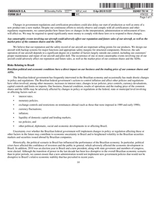 ˆ200FVFj&BDz!2SaQ9Š  200FVFj&BDz!2SaQ
                                                          NERPRFRS9
EMBRAER S.A.                       RR Donnelley ProFile   10.10.17    NER pf_rend   13-Apr-2012 01:15 EST                    332497 TX 14 2*
FORM 20-F                                                             NYC                                                          HTM ESS 0C
                                                                                                                                  Page 1 of 1

      Changes in government regulations and certification procedures could also delay our start of production as well as entry of a
new product into a new market. Despite our continuous efforts to strictly observe and comply with all certifications and other
regulatory requirements, we cannot predict how future laws or changes in the interpretation, administration or enforcement of laws
will affect us. We may be required to spend significantly more money to comply with these laws or to respond to these changes.

Any catastrophic events involving our aircraft could adversely affect our reputation and future sales of our aircraft, as well as the
market price of the common shares and the ADSs.
      We believe that our reputation and the safety record of our aircraft are important selling points for our products. We design our
aircraft with backup systems for major functions and appropriate safety margins for structural components. However, the safe
operation of our aircraft depends to a significant degree on a number of factors largely outside our control, including our customers’
proper maintenance and repair of our aircraft and pilot skill. The occurrence of one or more catastrophic events involving one of our
aircraft could adversely affect our reputation and future sales, as well as the market price of our common shares and the ADSs.

Risks Relating to Brazil
Brazilian political and economic conditions have a direct impact on our business and the trading price of our common shares and
ADSs.
      The Brazilian federal government has frequently intervened in the Brazilian economy and occasionally has made drastic changes
in policy and regulations. The Brazilian federal government’s actions to control inflation and affect other policies and regulations
have often involved, among other measures, increases in interest rates, changes in tax policies, price controls, currency devaluations,
capital controls and limits on imports. Our business, financial condition, results of operations and the trading price of the common
shares and the ADSs may be adversely affected by changes in policy or regulations at the federal, state or municipal level involving
or affecting factors such as:
     •    interest rates;
     •    monetary policies;
     •    exchange controls and restrictions on remittances abroad (such as those that were imposed in 1989 and early 1990);
     •    currency fluctuations;
     •    inflation;
     •    liquidity of domestic capital and lending markets;
     •    tax policies; and
     •    other political, diplomatic, social and economic developments in or affecting Brazil.
     Uncertainty over whether the Brazilian federal government will implement changes in policy or regulation affecting these or
other factors in the future may contribute to economic uncertainty in Brazil and to heightened volatility in the Brazilian securities
markets and securities issued abroad by Brazilian companies.
      Historically, the political scenario in Brazil has influenced the performance of the Brazilian economy. In particular, political
crises have affected the confidence of investors and the public in general, which adversely affected the economic development in
Brazil. In addition, 2010 was an election year in Brazil and a new president, along with state governors and members of congress,
were elected. Although the transition of power in the last decade has been less disruptive to the overall Brazilian economic scenario
than in prior periods, we cannot ensure that a new administration would not implement new government policies that would not be
disruptive to Brazil’s relative economic stability that has prevailed in recent years.
                                                                       14
 