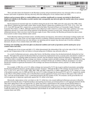 ˆ200FVFj&BF0pXcZw]Š
                                                                                                                    200FVFj&BF0pXcZw
                                                            NYCFBUAC350897
EMBRAER S.A.                         RR Donnelley ProFile   10.10.16         NER feucs0nd   13-Apr-2012 10:47 EST               332497 TX 15 3*
FORM 20-F                                                                    NYC                                                      HTM ESS 0C
                                                                                                                                     Page 1 of 1
     These and other future developments in the Brazilian economy and governmental policies may adversely affect us and our
business and results of operations and may adversely affect the trading price of our common shares and ADSs.

Inflation and government efforts to combat inflation may contribute significantly to economic uncertainty in Brazil and to
heightened volatility in the Brazilian securities markets and, consequently, may adversely affect the market value of our common
shares and ADSs.

      Brazil experienced extremely high rates of inflation during the decade of the 1980s and in the early part of the 1990s. Since
1994, Brazil’s inflation has been under control. More recently, Brazil’s annual rate of inflation was 4.5%, 5.9%, 4.3%, 5.9%, and
6.5%, from 2007 through 2011, respectively, as measured by the Índice Nacional de Preços ao Consumidor Amplo (National
Consumer Price Index), or IPCA. Although inflation rates in Brazil are under control to a certain extent, there continues to be some
inflationary pressure as a result of the strong expansion of the Brazilian economy in recent years. Among the effects of such
inflationary pressure, labor costs have risen in the past couple of years. More recently, the Brazilian government has taken certain
fiscal actions in order to keep inflation under control.

     Future Brazilian federal government actions, including interest rate decreases, intervention in the foreign exchange market and
actions to adjust or fix value of the real may trigger increases in inflation. If Brazil experiences high inflation again in the future, our
operating expenses and borrowing costs may increase, our operating and net margins may decrease and, if investor confidence
decreases, the price of our common shares and ADSs may fall.

Exchange rate instability may adversely affect our financial condition and results of operations and the market price of our
common shares and ADSs.

     Although most of our revenue and debt is U.S. dollar-denominated, the relationship of the real to the value of the U.S. dollar,
and the rate of depreciation of the real relative to the prevailing rate of inflation, may adversely affect us.

     As a result of inflationary pressures, among other factors, the Brazilian currency has devalued periodically during the last four
decades. Throughout this period, the Brazilian federal government has implemented various economic plans and utilized a number of
exchange rate policies, including sudden devaluations, periodic mini-devaluations during which the frequency of adjustments has
ranged from daily to monthly, floating exchange rate systems, exchange controls and dual exchange rate markets. Although over long
periods depreciation of the Brazilian currency generally has correlated with the rate of inflation in Brazil, devaluation over shorter
periods has resulted in significant fluctuations in the exchange rate between the Brazilian currency and the U.S. dollar and other
currencies.

      For example, in 2002, the real to U.S. dollar exchange rate increased by 52.3% due in part to political uncertainty surrounding
the Brazilian presidential elections and the global economic slowdown. Although the R$ to US$ exchange rate decreased by 18.2%,
8.1%, 11.8%, 8.7%, and 17.2% in 2003, 2004, 2005, 2006, and 2007, respectively, in 2008 it appreciated by 31.9%, mainly as a result
of the global economic crisis. In 2009 and 2010, the real to U.S. dollar exchange rate decreased 25.5% and 4.3%, respectively, mainly
as the effects of the global economic crisis on the Brazilian economy appeared to be less severe than in other parts of the world. In
2011, such rate increased another 12.6%, a trend that persisted in the first months of 2012. No assurance can be given that the real
will not appreciate or depreciate significantly against the U.S. dollar in the future.
     Historically, depreciations in the real relative to the U.S. dollar have also created additional inflationary pressures in Brazil by
generally increasing the price of imported products and requiring recessionary government policies to curb aggregate demand. On the
other hand, appreciation of the real against the U.S. dollar may lead to a deterioration of the current account and the balance of
payments, as well as dampen export-driven growth. Depreciations generally curtail access to foreign financial markets and may
prompt government intervention, including recessionary governmental policies. Depreciations of the real relative to the U.S. dollar
would also reduce the U.S. dollar value of distributions and dividends on our ADSs and may also reduce the market value of our
common shares and ADSs.
                                                                              15
 