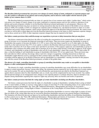 ˆ200FVFj&BF0pbyKwdŠ
                                                                                                                  200FVFj&BF0pbyKw
                                                          NYCFBUAC350897
EMBRAER S.A.                       RR Donnelley ProFile   10.10.16         NER feucs0nd   13-Apr-2012 10:48 EST               332497 TX 17 3*
FORM 20-F                                                                  NYC                                                      HTM ESS 0C
                                                                                                                                   Page 1 of 1
The Brazilian federal government has veto power over change of control, change of name, trademark or corporate purpose and
over the creation or alteration of our defense and security programs, and its interests could conflict with the interests of the
holders of our common shares or ADSs.

     The Brazilian federal government holds one share of a special class of our common stock called a “golden share,” which carries
veto power over change of control, change of our name, trademark or corporate purpose and over the creation or alteration of our
defense and security programs (whether or not the Brazilian federal government participates in such programs). Moreover, the
Brazilian federal government may have an interest in vetoing transactions that may be in the interest of the holders of our common
shares or ADSs. For example, in 2010, we changed our corporate name to Embraer S.A. and altered our bylaws to allow us to enter
the defense and security market segments, which actions required the approval of the Brazilian federal government. We cannot assure
you that we will be able to obtain approvals from the Brazilian federal government in the future to effect important corporate changes,
such as those carried out in 2010, or other important corporate changes that may be required in the future.
Our bylaws contain provisions that could discourage our acquisition or prevent or delay transactions that you may favor.
      Our bylaws contain provisions that have the effect of avoiding the concentration of our common shares in the hands of a small
group of investors so as to promote the dispersed ownership of such shares. These provisions require any shareholder or group of
shareholders that acquires or becomes the holder of (1) 35% or more of the total shares issued by us or (2) other rights over shares
issued by us that represent more than 35% of our capital, to submit to the Brazilian federal government a request for making a public
tender offer to purchase all of our shares on the terms specified in our bylaws. If the request is approved, such shareholder or group of
shareholders must commence the public tender offer to purchase all of our shares within 60 days of the date of approval. If the request
is refused, such shareholder or group of shareholders must sell all of such shareholder’s shares that exceed the 35% limit within 30
days, so that the holding of such shareholder or group of shareholders falls below 35% of our capital stock. These provisions may
have anti-takeover effects and may discourage, delay or prevent a merger or acquisition, including transactions in which our
shareholders might otherwise receive a premium for their common shares and ADSs. These provisions can only be altered or
overridden with the approval of our Board of Directors and our shareholders in a shareholders’ meeting convened for this purpose
and, with the consent of the Brazilian federal government, as holder of the golden share.

The absence of a single, controlling shareholder or group of controlling shareholders may render us susceptible to shareholder
disputes or other unanticipated developments.

     The absence of a single, controlling shareholder or group of controlling shareholders may create difficulties for our shareholders
to approve certain transactions, because, among other things, the minimum quorum required by law for the approval of certain matters
may not be reached. We and our shareholders may not be afforded the same protections provided by the Brazilian Corporate Law
against abusive measures taken by other shareholders and, as a result, may not be compensated for any losses incurred. Any sudden
and unexpected changes in our management team, changes in our corporate policies or strategic direction, takeover attempts or any
disputes among shareholders regarding their respective rights may adversely affect our business and results of operations.

Our bylaws contain provisions that limit the voting rights of certain shareholders including non-Brazilian shareholders.
     Our bylaws contain provisions that limit the rights of a shareholder or group of shareholders, including brokers acting on behalf
of one or more holders of ADSs, to exercise voting rights in respect of more than 5% of the outstanding shares of our capital stock at
any general meeting of shareholders. See “Item 10B. Additional Information—Memorandum and Articles of Association—
Description of Capital Stock—Voting Rights of Shares—Limitations on the Voting Rights of Certain Holders of Common Shares.”

      Our bylaws also contain provisions that limit the right of non-Brazilian shareholders to exercise voting rights in respect of more
than two-thirds of the voting rights that may be exercised by Brazilian shareholders present at any general meeting of shareholders.
This limitation will effectively prevent our takeover by non-Brazilian shareholders and limit the ability of non-Brazilian shareholders
to effect control over us. See “Item 10B. Additional Information—Memorandum and Articles of Association—Description of Capital
Stock—Voting Rights of Shares—Limitations on the Voting Rights of Non-Brazilian Shareholders.”
                                                                            17
 