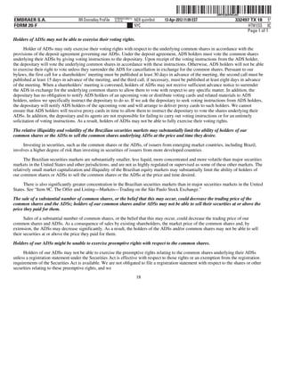 ˆ200FVFj&BF0tCo6Q|Š
                                                                                                                   200FVFj&BF0tCo6Q
                                                           NY8690AC386214
EMBRAER S.A.                        RR Donnelley ProFile   10.10.16         NER quinr0nd   13-Apr-2012 11:09 EST                332497 TX 18 5*
FORM 20-F                                                                   NYC                                                       HTM ESS 0C
                                                                                                                                     Page 1 of 1
Holders of ADSs may not be able to exercise their voting rights.
      Holder of ADSs may only exercise their voting rights with respect to the underlying common shares in accordance with the
provisions of the deposit agreement governing our ADSs. Under the deposit agreement, ADS holders must vote the common shares
underlying their ADSs by giving voting instructions to the depositary. Upon receipt of the voting instructions from the ADS holder,
the depositary will vote the underlying common shares in accordance with these instructions. Otherwise, ADS holders will not be able
to exercise their right to vote unless they surrender the ADS for cancellation in exchange for the common shares. Pursuant to our
bylaws, the first call for a shareholders’ meeting must be published at least 30 days in advance of the meeting, the second call must be
published at least 15 days in advance of the meeting, and the third call, if necessary, must be published at least eight days in advance
of the meeting. When a shareholders’ meeting is convened, holders of ADSs may not receive sufficient advance notice to surrender
the ADS in exchange for the underlying common shares to allow them to vote with respect to any specific matter. In addition, the
depositary has no obligation to notify ADS holders of an upcoming vote or distribute voting cards and related materials to ADS
holders, unless we specifically instruct the depositary to do so. If we ask the depositary to seek voting instructions from ADS holders,
the depositary will notify ADS holders of the upcoming vote and will arrange to deliver proxy cards to such holders. We cannot
ensure that ADS holders will receive proxy cards in time to allow them to instruct the depositary to vote the shares underlying their
ADSs. In addition, the depositary and its agents are not responsible for failing to carry out voting instructions or for an untimely
solicitation of voting instructions. As a result, holders of ADSs may not be able to fully exercise their voting rights.

The relative illiquidity and volatility of the Brazilian securities markets may substantially limit the ability of holders of our
common shares or the ADSs to sell the common shares underlying ADSs at the price and time they desire.

     Investing in securities, such as the common shares or the ADSs, of issuers from emerging market countries, including Brazil,
involves a higher degree of risk than investing in securities of issuers from more developed countries.

      The Brazilian securities markets are substantially smaller, less liquid, more concentrated and more volatile than major securities
markets in the United States and other jurisdictions, and are not as highly regulated or supervised as some of these other markets. The
relatively small market capitalization and illiquidity of the Brazilian equity markets may substantially limit the ability of holders of
our common shares or ADSs to sell the common shares or the ADSs at the price and time desired.

     There is also significantly greater concentration in the Brazilian securities markets than in major securities markets in the United
States. See “Item 9C. The Offer and Listing—Markets—Trading on the São Paulo Stock Exchange.”
The sale of a substantial number of common shares, or the belief that this may occur, could decrease the trading price of the
common shares and the ADSs; holders of our common shares and/or ADSs may not be able to sell their securities at or above the
price they paid for them.
      Sales of a substantial number of common shares, or the belief that this may occur, could decrease the trading price of our
common shares and ADSs. As a consequence of sales by existing shareholders, the market price of the common shares and, by
extension, the ADSs may decrease significantly. As a result, the holders of the ADSs and/or common shares may not be able to sell
their securities at or above the price they paid for them.
Holders of our ADSs might be unable to exercise preemptive rights with respect to the common shares.
     Holders of our ADSs may not be able to exercise the preemptive rights relating to the common shares underlying their ADSs
unless a registration statement under the Securities Act is effective with respect to those rights or an exemption from the registration
requirements of the Securities Act is available. We are not obligated to file a registration statement with respect to the shares or other
securities relating to these preemptive rights, and we
                                                                             18
 