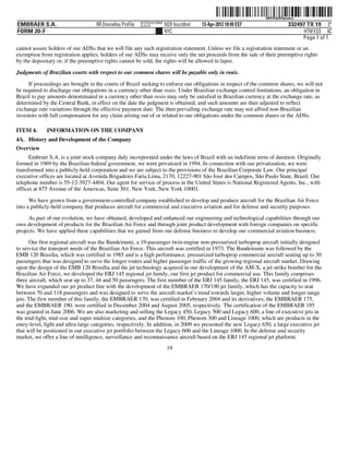 ˆ200FVFj&BF0pmdxwmŠ
                                                                                                                  200FVFj&BF0pmdxw
                                                          NYCFBUAC350897
EMBRAER S.A.                       RR Donnelley ProFile   10.10.16         NER feucs0nd   13-Apr-2012 10:49 EST               332497 TX 19 3*
FORM 20-F                                                                  NYC                                                      HTM ESS 0C
                                                                                                                                   Page 1 of 1
cannot assure holders of our ADSs that we will file any such registration statement. Unless we file a registration statement or an
exemption from registration applies, holders of our ADSs may receive only the net proceeds from the sale of their preemptive rights
by the depositary or, if the preemptive rights cannot be sold, the rights will be allowed to lapse.

Judgments of Brazilian courts with respect to our common shares will be payable only in reais.

     If proceedings are brought in the courts of Brazil seeking to enforce our obligations in respect of the common shares, we will not
be required to discharge our obligations in a currency other than reais. Under Brazilian exchange control limitations, an obligation in
Brazil to pay amounts denominated in a currency other than reais may only be satisfied in Brazilian currency at the exchange rate, as
determined by the Central Bank, in effect on the date the judgment is obtained, and such amounts are then adjusted to reflect
exchange rate variations through the effective payment date. The then prevailing exchange rate may not afford non-Brazilian
investors with full compensation for any claim arising out of or related to our obligations under the common shares or the ADSs.

ITEM 4.      INFORMATION ON THE COMPANY
4A. History and Development of the Company
Overview
      Embraer S.A. is a joint stock company duly incorporated under the laws of Brazil with an indefinite term of duration. Originally
formed in 1969 by the Brazilian federal government, we were privatized in 1994. In connection with our privatization, we were
transformed into a publicly-held corporation and we are subject to the provisions of the Brazilian Corporate Law. Our principal
executive offices are located at Avenida Brigadeiro Faria Lima, 2170, 12227-901 São José dos Campos, São Paulo State, Brazil. Our
telephone number is 55-12-3927-4404. Our agent for service of process in the United States is National Registered Agents, Inc., with
offices at 875 Avenue of the Americas, Suite 501, New York, New York 10001.

      We have grown from a government-controlled company established to develop and produce aircraft for the Brazilian Air Force
into a publicly-held company that produces aircraft for commercial and executive aviation and for defense and security purposes.
     As part of our evolution, we have obtained, developed and enhanced our engineering and technological capabilities through our
own development of products for the Brazilian Air Force and through joint product development with foreign companies on specific
projects. We have applied these capabilities that we gained from our defense business to develop our commercial aviation business.
      Our first regional aircraft was the Bandeirante, a 19-passenger twin-engine non-pressurized turboprop aircraft initially designed
to service the transport needs of the Brazilian Air Force. This aircraft was certified in 1973. The Bandeirante was followed by the
EMB 120 Brasília, which was certified in 1985 and is a high performance, pressurized turboprop commercial aircraft seating up to 30
passengers that was designed to serve the longer routes and higher passenger traffic of the growing regional aircraft market. Drawing
upon the design of the EMB 120 Brasília and the jet technology acquired in our development of the AM-X, a jet strike bomber for the
Brazilian Air Force, we developed the ERJ 145 regional jet family, our first jet product for commercial use. This family comprises
three aircraft, which seat up to 37, 44 and 50 passengers. The first member of the ERJ 145 family, the ERJ 145, was certified in 1996.
We have expanded our jet product line with the development of the EMBRAER 170/190 jet family, which has the capacity to seat
between 70 and 118 passengers and was designed to serve the aircraft market’s trend towards larger, higher volume and longer range
jets. The first member of this family, the EMBRAER 170, was certified in February 2004 and its derivatives, the EMBRAER 175,
and the EMBRAER 190, were certified in December 2004 and August 2005, respectively. The certification of the EMBRAER 195
was granted in June 2006. We are also marketing and selling the Legacy 450, Legacy 500 and Legacy 600, a line of executive jets in
the mid-light, mid-size and super midsize categories, and the Phenom 100, Phenom 300 and Lineage 1000, which are products in the
entry-level, light and ultra-large categories, respectively. In addition, in 2009 we presented the new Legacy 650, a large executive jet
that will be positioned in our executive jet portfolio between the Legacy 600 and the Lineage 1000. In the defense and security
market, we offer a line of intelligence, surveillance and reconnaissance aircraft based on the ERJ 145 regional jet platform.
                                                                            19
 