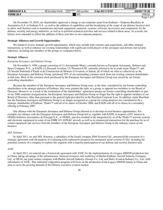 ˆ200FVFj&BF0tdRrQxŠ
                                                                                                                   200FVFj&BF0tdRrQ
                                                           NY8690AC386214
EMBRAER S.A.                        RR Donnelley ProFile   10.10.16         NER quinr0nd   13-Apr-2012 11:10 EST                332497 TX 20 4*
FORM 20-F                                                                   NYC                                                       HTM ESS 0C
                                                                                                                                     Page 1 of 1
      On November 19, 2010, our shareholders approved a change to our corporate name from Embraer – Empresa Brasileira de
Aeronáutica S.A. to Embraer S.A., as well as the addition of capabilities and the broadening of the scope of our defense business unit
to allow such business unit to manufacture and trade equipment, materials, systems, software, accessories and components for the
defense, security and energy industries, as well as to perform technical activities and services related to these areas. As a result, our
bylaws were amended to reflect the addition of these activities to our corporate purposes.

Strategic Alliances and Growth Opportunities
      We intend to review strategic growth opportunities, which may include joint ventures and acquisitions, and other strategic
transactions, as well as enhance our existing relationships with significant world players in the aerospace and defense and security
industries, including any members of the groups or companies below.

Strategic Alliances
European Aerospace and Defense Group
      On November 5, 1999, a group consisting of (1) Aerospatiale Matra, currently known as European Aeronautic, Defense and
Space Company N.V., or EADS, (2) Dassault Aviation, (3) Thomson-CSF, currently referred to by its trade name ThalesTM, and
(4) Société Nationale d’Étude et de Construction de Moteurs d’Aviation, or Safran, all of which we refer to collectively as the
European Aerospace and Defense Group, purchased 20% of our outstanding common stock from our existing common shareholders
at that time. Most of the common stock purchased by the European Aerospace and Defense Group was owned by our former
controlling shareholders.
      Because the members of the European Aerospace and Defense Group were, at the time, considered by our former controlling
shareholders to be strategic partners of Embraer, they were granted the right, as a group, to appoint two members to our Board of
Directors. However, as a result of the termination of the shareholders’ agreement among our former controlling shareholders as part
of our 2006 corporate reorganization, the European Aerospace and Defense Group no longer has the right to appoint members to our
Board of Directors, other than pursuant to the general right provided for in the Brazilian Corporate Law. In addition, under Brazilian
law the European Aerospace and Defense Group is no longer recognized as a group for voting purposes nor considered to be a
strategic shareholder of Embraer. ThalesTM sold all of its shares in October 2006, and EADS sold all of its shares in a secondary
offering in February 2007.

      Our alliance with the European Aerospace and Defense Group allowed us to develop several business opportunities. For
example, our alliance with the European Aerospace and Defense Group led us, together with EADS, to acquire a 65% interest in
OGMA-Indústria Aeronáutica de Portugal S.A., or OGMA, and also resulted in the integration by us of the ThalesTM mission systems
and electronic equipment in some of our EMB 145 AEW&C aircraft, as well as in commercial transactions for the purchase by us of
certain equipment and services from the members of the European Aerospace and Defense Group in the ordinary course of our
business.

AEL Sistemas
      In April 2011, we and AEL Sistemas, a subsidiary of the Israeli company Elbit Systems Ltd., announced the execution of a
strategic agreement with the purpose of evaluating joint exploration prospects for unmanned aerial systems (UAS), including the
potential creation of a company to explore this segment with a majority participation of our defense and security business unit.

AVIC
      In April 2011, we entered into a framework agreement with AVIC for the implementation of a Legacy 600/650 production line
in China, taking advantage of the infrastructure, financial resources and workforce of Harbin Embraer Aircraft Industry Company
Ltd., or HEAI, our joint venture company with Harbin Aircraft Industry (Group) Co., Ltd. and Hafei Aviation Industry Co., Ltd., both
subsidiaries of AVIC. This industrial cooperation program will focus on the production of the Legacy 600/650 family in China and
aims to serve the growing demand of the Chinese executive aviation market.
                                                                             20
 