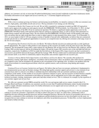 ˆ200FVFj&BF13wmGw*Š
                                                                                                                   200FVFj&BF13wmGw
                                                           NYCFBUAC350924
EMBRAER S.A.                        RR Donnelley ProFile   10.10.16         NER dormr0nd   13-Apr-2012 11:49 EST               332497 TX 25 4*
FORM 20-F                                                                   NYC                                                      HTM ESS 0C
                                                                                                                                    Page 1 of 1
addition, our customers can rely on more than 50 authorized third-party centers located worldwide to meet their maintenance needs.
For further information on our support and services network, see “—Customer Support and Services.”

Business Strategies
      With a view to continue growing our business and increasing our profitability, we intend to continue to offer our customers cost-
effective, high quality, and reliable aircraft and services. The key elements of our strategy are the following:
      Continuing to Market Our Commercial Aircraft. We are fully committed to continuing to market our ERJ 145 regional jet
family and to aggressively market our mid-capacity aircraft, the EMBRAER 170/190 jet family. As of December 31, 2011, we had
approximately 890 units of the ERJ 145 jet in commercial operation. We believe a significant market opportunity exists for the
EMBRAER 170/190 jet family with regional airlines that are seeking to expand their fleet, as well as increase their penetration in
higher density markets and add longer routes. We also believe that the EMBRAER 170/190 jet family will be popular with major
low-cost airlines that are right-sizing their fleet in order to adjust capacity to meet demand in less dense routes. As of December 31,
2011, we were leaders in the 61-120 seat category in terms of number of aircraft sold. Additionally, we believe that our commercial
aircraft will provide us with significant opportunities to increase our competitiveness by offering our customers a full range of jets in
the 30-120 seat category.

     Strengthening Our Position in the Executive Jet Market. We believe that the executive jet market provides us with significant
growth opportunities. We expect to offer products in all categories of the executive jet market, from the entry-level to the ultra-large
categories. We developed the Legacy 600, a super midsize jet, the Phenom 100, an entry-level jet, the Phenom 300, a light jet, and the
Lineage 1000, an ultra-large jet, and are developing the Legacy 450 and the Legacy 500, executive jets in the mid-light and mid-size
categories, respectively. In addition, in 2010 we made the first delivery of the Legacy 650, a large executive jet that is positioned in
our executive jet portfolio between the Legacy 600 and the Lineage 1000. We have endeavored to understand and respond to market
and customer needs, in an effort to continuously improve the product and customer support for our executive jets.
      Continue to Pursue Market Niche Opportunities in the Defense and Security Market. We currently offer products for
transportation, training, light-attack, intelligence, surveillance and reconnaissance. Since our products offer multi-mission capabilities
at a competitive price and are designed to be operated in any environment at low operating costs, we believe our products meet the
needs of governments in countering present threats which are a global concern, such as terrorism, drug dealing and weapon
smuggling.

     Continued Focus on Customer Satisfaction and Support. We believe that our focus on customer satisfaction is fundamental to
our entrepreneurial success and our business strategy. Providing high quality customer support and services is a key element of our
customer focus and it is critical to our ability to maintain long-term relationships with our customers and keep our products
competitive in the market. As the number of our aircraft in operation continues to grow, and our executive aviation business expands,
we have further increased our commitment to providing our customers with an appropriate level of after-sale support, including
technical assistance, training, maintenance, spare parts and other related services. This is evidenced, for example, by the expansion of
our customer support and services base.

     We offer our customers several MROs around the world. We own and operate eight service centers, located in the U.S.,
Portugal, Brazil and France. In addition, our customers can rely on more than 50 authorized third-party centers located around the
world to comply with their maintenance needs. For further information on our support and services network, see “—Customer
Support and Services.”

     Continue to Motivate Our Employees and Improve Our Production Processes and Managerial Practices. We are constantly
seeking to exceed our customers’ expectations. In order to achieve this goal, we must, on a daily basis, continuously seek to
implement the most efficient production processes and best managerial practices. Because the success of our products and services is
ultimately a combination of the contribution of our employees and the production processes we have developed over the years, we
recognize that we must continue to motivate our employees and refine our production processes. To that effect, we have implemented,
and intend to further develop,
                                                                             25
 