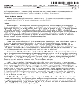 ˆ200FVFj&BDz!hSkwKŠ
                                                                                                            200FVFj&BDz!hSkw
                                                         NERPRFRS9
EMBRAER S.A.                      RR Donnelley ProFile   10.10.17    NER pf_rend   13-Apr-2012 01:16 EST                332497 TX 26 2*
FORM 20-F                                                            NYC                                                      HTM ESS 0C
                                                                                                                             Page 1 of 1
corporate programs based on a “lean manufacturing” philosophy, such as the Embraer Enterprise Excellence Program, that are
designed to strengthen our internal culture of excellence and improve the efficiency of our operations.

Commercial Aviation Business
     We design, develop and manufacture a variety of commercial aircraft. Our commercial aviation business is our primary
business, accounting for 64.0% of our revenue for the year ended December 31, 2011.

Products
      We developed the ERJ 145, a 50-passenger twin jet-powered regional aircraft, introduced in 1996, to address the growing
demand among regional airlines for medium-range, jet-powered aircraft. After less than two years of development, the ERJ 135, a 37-
seat regional jet based on the ERJ 145, was introduced in July 1999. In addition, we developed the 44-seat ERJ 140 as part of the ERJ
145 regional jet family, which we began delivering in the second half of 2001. We believe that the ERJ 145 regional jet family
provides the comfort, range and speed of a jet at costs comparable to turboprop aircraft. We are continuing to develop the EMBRAER
170/190 jet family, our 70-124 seat platform, to serve the trend in the commercial airline market toward larger, faster and longer
range jets and to further diversify our strength in the jet market. We continue to analyze new aircraft demand in the jet market to
determine potentially successful modifications to aircraft we already produce.

ERJ 145 Regional Jet Family
      The ERJ 145 is a twin jet-powered regional aircraft accommodating up to 50 passengers. This jet was developed in response to
the increasing demand from the regional airline industry for an aircraft that offered more speed, comfort and capacity than a
turboprop. The ERJ 145 was certified by the Brazilian Aviation Authority in November 1996, the FAA in December 1996, the
European aviation authority in May 1997, the Australian aviation authority in June 1998 and the Civil Aviation Administration of
China, or CAAC, in December 2000. We began delivering the ERJ 145 in December 1996. In October 2007, we delivered our 1,000th
ERJ 145 aircraft, manufactured by Harbin Embraer Aircraft Industry Co. Ltd. to the HNA Group.
      The development of the ERJ 145 aircraft was partially based on the EMB 120 Brasília and has approximately 30% commonality
in terms of parts and components with that aircraft, including the nose section and cabin. The ERJ 145 has a maximum cruising speed
of Mach.78, or 450 knots, and a maximum fully loaded range of 1,060 nautical miles in its standard version. The ERJ 145 is equipped
with engines built by Rolls-Royce Allison. These engines are designed to operate 10,000 flight hours between major overhauls and
operate at a low fuel cost. In addition, the ERJ 145 is equipped with sophisticated flight instruments, such as engine-indication
instruments, crew-alert systems and digital flight control systems produced by Honeywell.
      The ERJ 145 is also available in a long-range, or LR, version, and, in response to customer requests, we have developed an
extra-long-range, or XR, version of the aircraft. The ERJ 145 LR features a larger fuel tank, more powerful engines and greater range
than the standard version. The ERJ 145 LR, which was certified by the Brazilian Aviation Authority, the FAA and the European
aviation authority in 1998, and by the CAAC in November 2000, uses engines that deliver 15% more thrust, allowing the fully loaded
aircraft to operate on routes of up to 1,550 nautical miles. The ERJ 145 XR features a new and updated turbofan engine, increased
capacity fuel tanks and winglets. The ERJ 145 XR, which was certified by the Brazilian Aviation Authority in August 2002 and by
the FAA in October 2002, offers reduced fuel consumption, a maximum, fully loaded range of 2,000 nautical miles and enhanced
operational capabilities for hot weather and high altitudes. Deliveries of the ERJ 145 LR began in February 1998, and deliveries of
the ERJ 145 XR began in October 2002.

      The ERJ 135 is a 37-seat regional jet based on the same design as the ERJ 145 and is manufactured on the same production line.
The ERJ 135 has approximately 96% commonality in terms of parts and components with the ERJ 145, resulting in reduced spare-
parts requirements and permitting the utilization of the same ground support equipment for customers that use both aircraft. The ERJ
135 was certified by the Brazilian Aviation Authority in June 1999, by the FAA in July 1999 and by the European aviation authority
in October 1999. Deliveries of the ERJ 135 began in July 1999.
                                                                      26
 