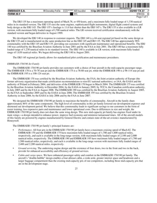 ˆ200FVFj&BF0qiXyQÈŠ
                                                                                                                  200FVFj&BF0qiXyQ
                                                          NYCFBUAC350897
EMBRAER S.A.                       RR Donnelley ProFile   10.10.16         NER feucs0nd   13-Apr-2012 10:53 EST                332497 TX 27 3*
FORM 20-F                                                                  NYC                                                       HTM ESS 0C
                                                                                                                                    Page 1 of 1
     The ERJ 135 has a maximum operating speed of Mach.78, or 450 knots, and a maximum fully loaded range of 1,330 nautical
miles in its standard version. The ERJ 135 uses the same engines, sophisticated flight instruments, digital flight control systems and
body design as the ERJ 145. The ERJ 135’s fuselage is 11.6 feet shorter than the ERJ 145’s. The ERJ 135 is also available in a LR
version, with maximum fully loaded range of l,700 nautical miles. The LR version received certification simultaneously with the
standard version and began deliveries in August 1999.
     We developed the ERJ 140 in response to customer requests. The ERJ 140 is a 44-seat regional jet based on the same design as
the ERJ 135 and is manufactured on the same production line as the ERJ 145 and ERJ 135. The ERJ 140 has approximately 96%
commonality with the ERJ 145 and ERJ 135, providing our customers with significant maintenance and operational benefits. The ERJ
140 was certified by the Brazilian Aviation Authority in June 2001 and by the FAA in July 2001. The ERJ 140 has a maximum fully
loaded range of 1,230 nautical miles in its standard version. The ERJ 140 is available in LR version, with maximum fully loaded
range of 1,630 nautical miles. We began delivering the ERJ 140 in August 2001.
     The ERJ 145 regional jet family allows for standardized pilot certification and maintenance procedures.

EMBRAER 170/190 Jet Family
     The EMBRAER 170/190 jet family provides our customers with a choice of four aircraft in the mid-capacity passenger range.
The EMBRAER 170 is a 70-78 seat jet and the EMBRAER 175 is a 78-88 seat jet, while the EMBRAER 190 is a 98-114 seat jet and
the EMBRAER 195 is a 108-124 seat jet.

      The EMBRAER 170 was certified by the Brazilian Aviation Authority, the FAA, the Joint aviation authority of Europe (the
former advisory organization that made certification recommendations to non-EU national authorities), or JAA, the EASA and the
authority of Poland in February 2004, and deliveries of the EMBRAER 170 began in March 2004. The EMBRAER 175 was certified
by the Brazilian Aviation Authority in December 2004, by the EASA in January 2005, by TCCA, the Canadian certification authority,
in July 2005 and by the FAA in August 2006. The EMBRAER 190 was certified by the Brazilian Aviation Authority in August 2005,
by the FAA in September 2005 and by the EASA in June 2006. The EMBRAER 195 was certified by the Brazilian Aviation
Authority in June 2006, by the EASA in July 2006 and by the FAA in June 2007.

      We designed the EMBRAER 170/190 jet family to maximize the benefits of commonality. Aircraft in the family share
approximately 86% of the same components. The high level of commonality in this jet family lowered our development expenses and
shortened our development period. We believe that this commonality leads to significant savings to our customers in the form of
easier training, less expensive parts and maintenance and lower operational costs. Due to differences in size and weight, the
EMBRAER 170/190 jet family does not share the same wing design. This new mid-capacity jet family has engines fixed under its
main wings—a design intended to enhance power, improve fuel economy and minimize turnaround times. All of the aircraft models
of this family are powered by engines manufactured by General Electric and contain state-of-the-art avionics manufactured by
Honeywell.
     The EMBRAER 170/190 jet family’s principal features are:
     •    Performance. All four jets in the EMBRAER 170/190 jet family have a maximum cruising speed of Mach.82. The
          EMBRAER 170 and the EMBRAER 175 have maximum fully loaded ranges of 1,700 and 1,600 nautical miles,
          respectively, and each is available in the long-range version, with maximum fully loaded ranges of 2,100 and 2,000
          nautical miles, respectively. The EMBRAER 190 and EMBRAER 195 have maximum fully loaded ranges of 1,700 and
          1,500 nautical miles, respectively, and each is available in the long-range version with maximum fully loaded ranges of
          2,400 and 2,200 nautical miles, respectively.
     •    Ground servicing. The underwing engine design and the existence of four doors, two in the front and two in the back,
          provide for enhanced accessibility and efficiency of ground services.
     •    Cabin and cargo space. We have enhanced passenger safety and comfort in the EMBRAER 170/190 jet family. The
          aircraft’s “double-bubble” design enables a four-abreast cabin, a wide aisle, greater interior space and headroom and a
          larger baggage compartment than the existing mid-capacity jets of our competitors, including those mid-capacity jets that
          are in the development stage.
                                                                            27
 